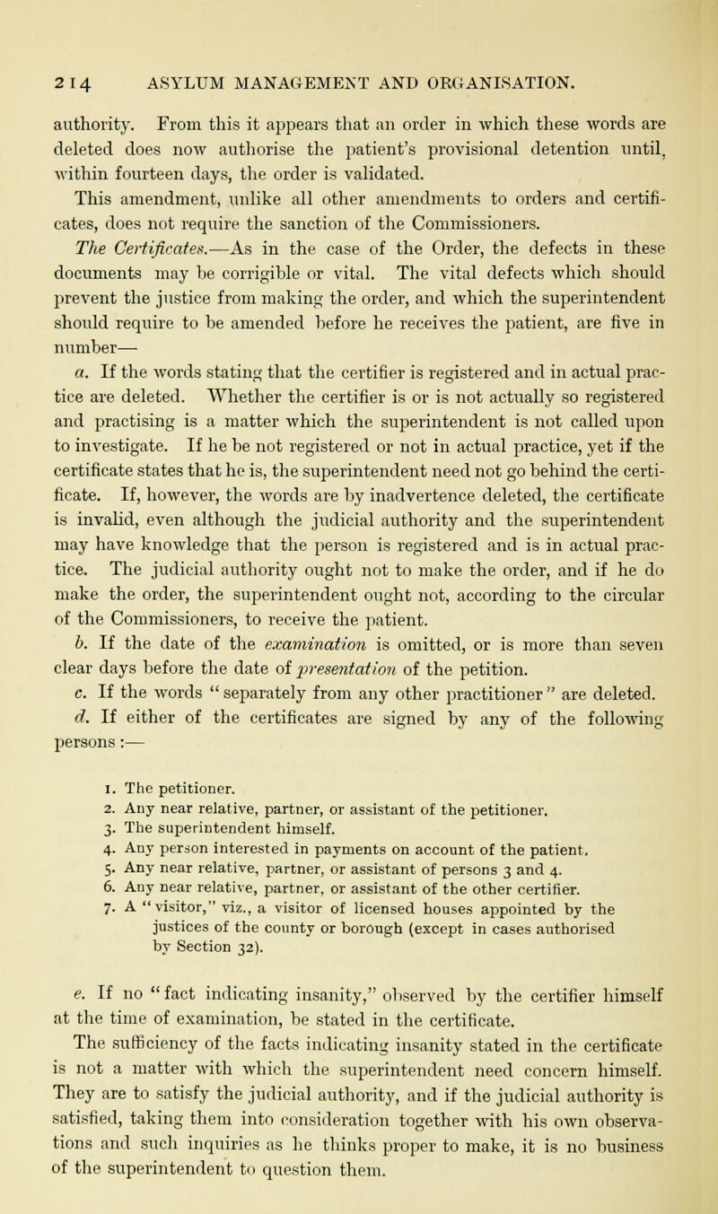 authority. From this it appears that an order in which these words are deleted does now authorise the patient's provisional detention until, within fourteen days, the order is validated. This amendment, unlike all other amendments to orders and certifi- cates, does not require the sanction of the Commissioners. The Certificates.—As in the case of the Order, the defects in these documents may he corrigible or vital. The vital defects which should prevent the justice from making the order, and which the superintendent should require to he amended before he receives the patient, are five in number— a. If the words stating that the certifier is registered and in actual prac- tice are deleted. Whether the certifier is or is not actually so registered and practising is a matter which the superintendent is not called upon to investigate. If he he not registered or not in actual practice, yet if the certificate states that he is, the superintendent need not go behind the certi- ficate. If, however, the words are by inadvertence deleted, the certificate is invalid, even although the judicial authority and the superintendent may have knowledge that the person is registered and is in actual prac- tice. The judicial authority ought not to make the order, and if he do make the order, the superintendent ought not, according to the circular of the Commissioners, to receive the patient. b. If the date of the examination is omitted, or is more than seven clear days before the date of presentation of the petition. c. If the words separately from any other practitioner are deleted. d. If either of the certificates are signed by any of the following persons:— 1. The petitioner. 2. Any near relative, partner, or assistant of the petitioner. 3. The superintendent himself. 4. Any person interested in payments on account of the patient. 5. Any near relative, partner, or assistant of persons 3 and 4. 6. Any near relative, partner, or assistant of the other certifier. 7. A visitor, viz., a visitor of licensed houses appointed by the justices of the county or borough (except in cases authorised by Section 32). e. If no fact indicating insanity, observed by the certifier himself at the time of examination, be stated in the certificate. The sufficiency of the facts indicating insanity stated in the certificate is not a matter with which the superintendent need concern himself. They are to satisfy the judicial authority, and if the judicial authority is satisfied, taking them into consideration together with his own observa- tions and such inquiries as he thinks proper to make, it is no business of the superintendent to question them.