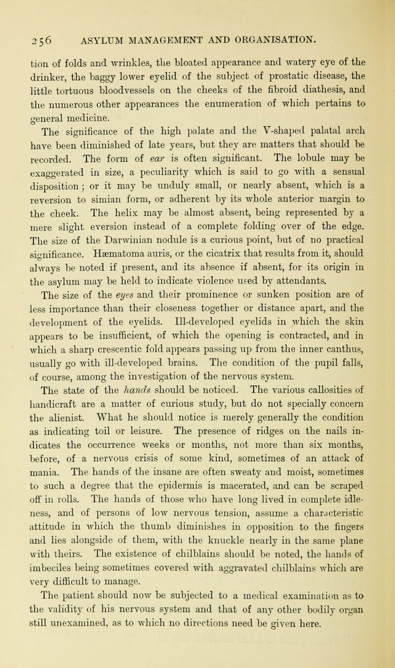 tion of folds and wrinkles, the bloated appearance and watery eye of the drinker, the baggy lower eyelid of the subject of prostatic disease, the little, tortuous bloodvessels on the cheeks of the fibroid diathesis, and the numerous other appearances the enumeration of which pertains to general medicine. The significance of the high palate and the V-shaped palatal arch have been diminished of late years, but they are matters that should be recorded. The form of ear is often significant. The lobule may be exaggerated in size, a peculiarity which is said to go with a sensual disposition; or it may be unduly small, or nearly absent, which is a reversion to simian form, or adherent by its whole anterior margin to the cheek. The helix may be almost absent, being represented by a mere slight eversion instead of a complete folding over of the edge. The size of the Darwinian nodule is a curious point, but of no practical significance. Hsematoma auris, or the cicatrix that results from it, should always be noted if present, and its absence if absent, for its origin in the asylum may be held to indicate violence used by attendants. The size of the eyes and their prominence or sunken position are of less importance than their closeness together or distance apart, and the development of the eyelids. Ill-developed eyelids in which the skin appears to be insufficient, of which the opening is contracted, and in which a sharp crescentic fold appears passing up from the inner canthus, usually go with ill-developed brains. The condition of the pupil falls, of course, among the investigation of the nervous system. The state of the hands should be noticed. The various callosities of handicraft are a matter of curious study, but do not specially concern the alienist. What he should notice is merely generally the condition as indicating toil or leisure. The presence of ridges on the nails in- dicates the occurrence weeks or months, not more than six months, before, of a nervous crisis of some kind, sometimes of an attack of mania. The hands of the insane are often sweaty and moist, sometimes to such a degree that the epidermis is macerated, and can be scraped off in rolls. The hands of those who have long lived in complete idle- ness, and of persons of low nervous tension, assume a characteristic attitude in which the thumb diminishes in opposition to the fingers and lies alongside of them, with the knuckle nearly in the same plane with theirs. The existence of chilblains should be noted, the hands of imbeciles being sometimes covered with aggravated chilblains which are very difficult to manage. The patient should now be subjected to a medical examination as to the validity of his nervous system and that of any other bodily organ still unexamined, as to which no directions need be given here.