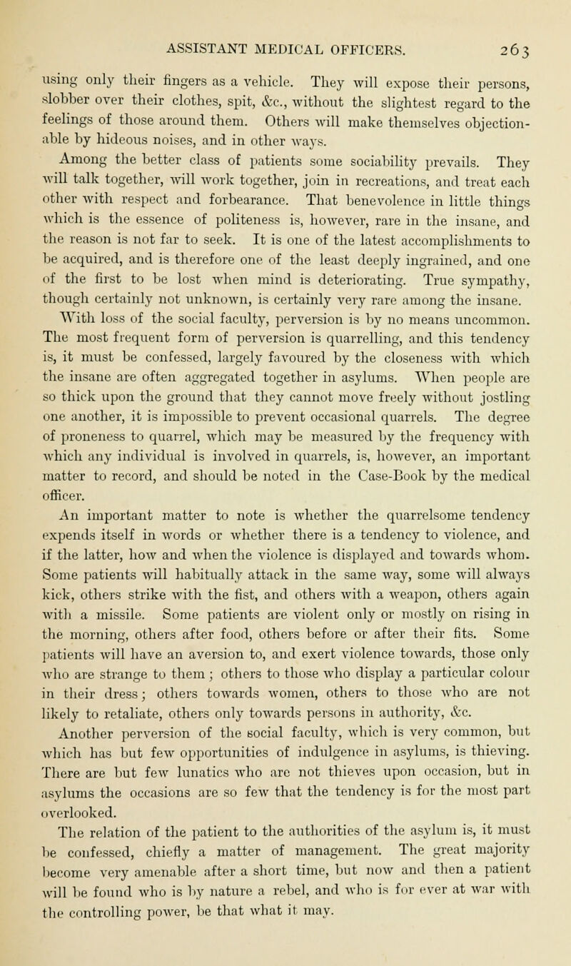 using only their fingers as a vehicle. They will expose their persons, slobber over their clothes, spit, &c, without the slightest regard to the feelings of those around them. Others will make themselves objection- able by hideous noises, and in other ways. Among the better class of patients some sociability prevails. They will talk together, will work together, join in recreations, and treat each other with respect and forbearance. That benevolence in little things which is the essence of politeness is, however, rare in the insane, and the reason is not far to seek. It is one of the latest accomplishments to be acquired, and is therefore one of the least deeply ingrained, and one of the first to be lost when mind is deteriorating. True sympathy, though certainly not unknown, is certainly very rare among the insane. With loss of the social faculty, perversion is by no means uncommon. The most frequent form of perversion is quarrelling, and this tendency is, it must be confessed, largely favoured by the closeness with which the insane are often aggregated together in asylums. When people are so thick upon the ground that they cannot move freely without jostling one another, it is impossible to prevent occasional quarrels. The degree of proneness to quarrel, which may be measured by the frequency with which any individual is involved in quarrels, is, however, an important matter to record, and should be noted in the Case-Book by the medical officer. An important matter to note is whether the quarrelsome tendency expends itself in words or whether there is a tendency to violence, and if the latter, how and when the violence is displayed and towards whom. Some patients will habitually attack in the same way, some will always kick, others strike with the fist, and others with a weapon, others again with a missile. Some patients are violent only or mostly on rising in the morning, others after food, others before or after their fits. Some patients will have an aversion to, and exert violence towards, those only who are strange to them; others to those who display a particular colour in their dress; others towards women, others to those who are not likely to retaliate, others only towards persons in authority, &c. Another perversion of the social faculty, which is very common, but which has but few opportunities of indulgence in asylums, is thieving. There are but few lunatics who are not thieves upon occasion, but in asylums the occasions are so few that the tendency is for the most part overlooked. The relation of the patient to the authorities of the asylum is, it must be confessed, chiefly a matter of management. The great majority become very amenable after a short time, but now and then a patient will be found who is by nature a rebel, and who is fur ever at war with the controlling power, be that what it- may.