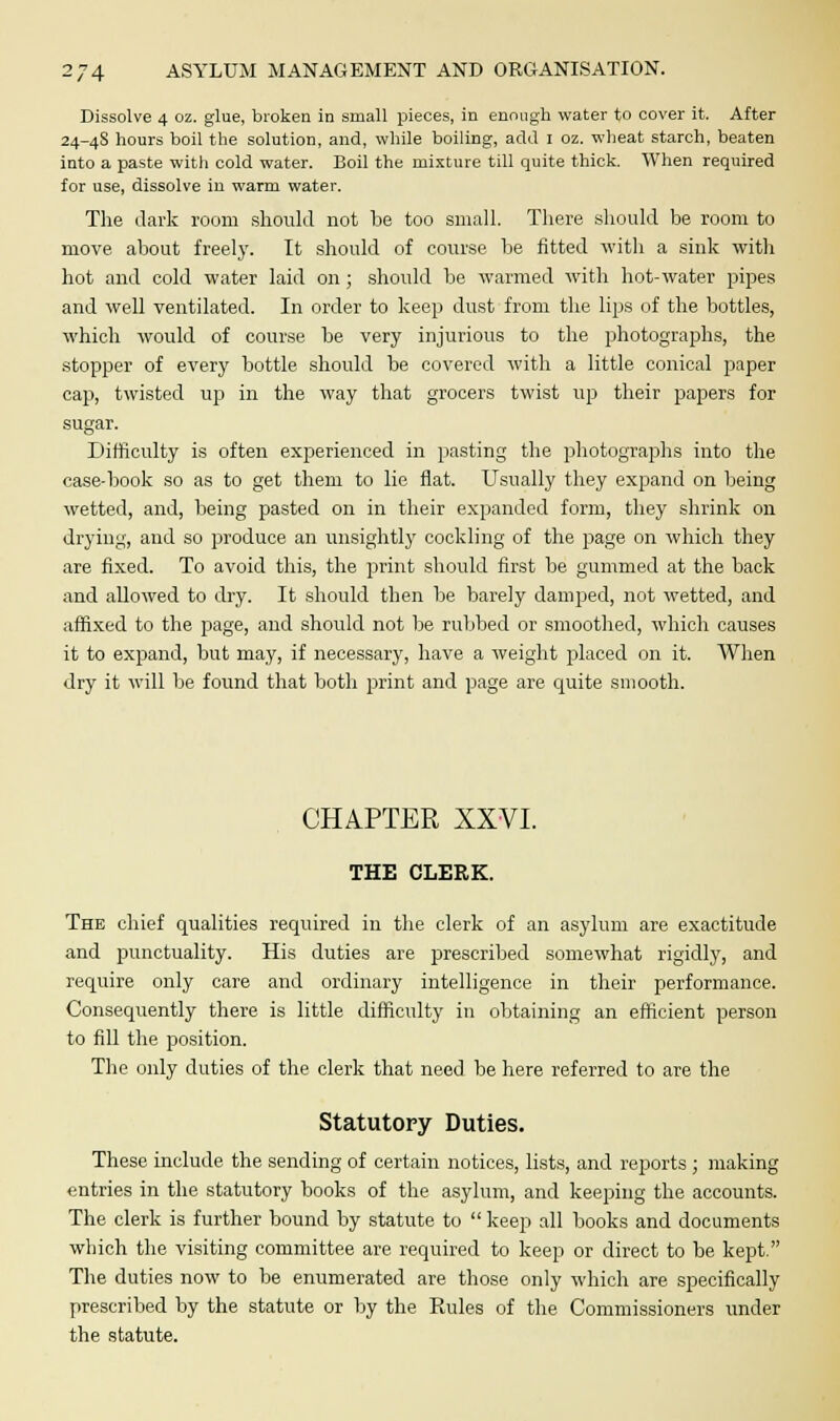 Dissolve 4 oz. glue, broken in small pieces, in enough water to cover it. After 24-4S hours boil the solution, and, while boiling, add 1 oz. wheat starch, beaten into a paste with cold water. Boil the mixture till quite thick. When required for use, dissolve in warm water. The dark room should not be too small. There should be room to move about freely. It should of course be fitted with a sink with hot and cold water laid on; should be warmed with hot-water pipes and well ventilated. In order to keep dust from the lips of the bottles, which would of course be very injurious to the photographs, the stopper of every bottle should be covered with a little conical paper cap, twisted up in the way that grocers twist up their papers for sugar. Difficulty is often experienced in pasting the photographs into the case-book so as to get them to lie flat. Usually they expand on being wetted, and, being pasted on in their expanded form, they shrink on drying, and so produce an unsightly cockling of the page on which they are fixed. To avoid this, the print should first be gummed at the back and allowed to dry. It should then be barely damped, not wetted, and affixed to the page, and should not be rubbed or smoothed, which causes it to expand, but may, if necessary, have a weight placed on it. When dry it will be found that both print and page are quite smooth. CHAPTER XXVI. THE CLERK. The chief qualities required in the clerk of an asylum are exactitude and punctuality. His duties are prescribed somewhat rigidly, and require only care and ordinary intelligence in their performance. Consequently there is little difficulty in obtaining an efficient person to fill the position. The only duties of the clerk that need be here referred to are the Statutory Duties. These include the sending of certain notices, lists, and reports ; making entries in the statutory books of the asylum, and keeping the accounts. The clerk is further bound by statute to  keep all books and documents which the visiting committee are required to keep or direct to be kept. The duties now to be enumerated are those only which are specifically prescribed by the statute or by the Rules of the Commissioners under the statute.