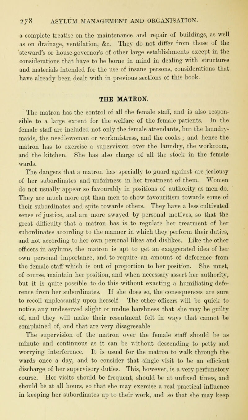 a complete treatise on the maintenance and repair of buildings, as well as on drainage, ventilation, &c. They do not differ from those of the steward's or house-governor's of other large establishments except in the considerations that have to be borne in mind in dealing with structures and materials intended for the use of insane persons, considerations that have already been dealt with in previous sections of this book. THE MATRON. The matron has the control of all the female staff, and is also respon- sible to a large extent for the welfare of the female patients. In the female staff are included not only the female attendants, but the laundry- maids, the needlewoman or workmistress, and the cooks; and hence the matron has to exercise a supervision over the laundry, the workroom, and the kitchen. She has also charge of all the stock in the female wards. The dangers that a matron has specially to guard against are jealousy of her subordinates and unfairness in her treatment of them. Women do not usually appear so favourably in positions of authority as men do. They are much more apt than men to show favouritism towards some of their subordinates and spite towards others. They have a less cultivated sense of justice, and are more swayed by personal motives, so that the great difficulty that a matron has is to regulate her treatment of her subordinates according to the manner in which they perform their duties, and not according to her own personal likes and dislikes. Like the other officers in asylums, the matron is apt to get an exaggerated idea of her own personal importance, and to require an amount of deference from the female staff which is out of proportion to her position. She must, of course, maintain her position, and when necessary assert her authority, but it is quite possible to do this without exacting a humiliating defe- rence from her subordinates. If she does so, the consequences are sure to recoil unpleasantly upon herself. The other officers will be quick to notice anjr undeserved slight or undue harshness that she may be guilty of, and they will make their resentment felt in ways that cannot be complained of, and that are very disagreeable. The supervision of the matron over the female staff should be as minute and continuous as it can be without descending to petty and worrying interference. It is usual for the matron to walk through the wards once a day, and to consider that single visit to be an efficient discharge of her supervisory duties. This, however, is a very perfunctory course. Her visits should be frequent, should be at unfixed times, and should be at all hours, so that she may exercise a real practical influence in keeping her subordinates up to their work, and so that she may keep