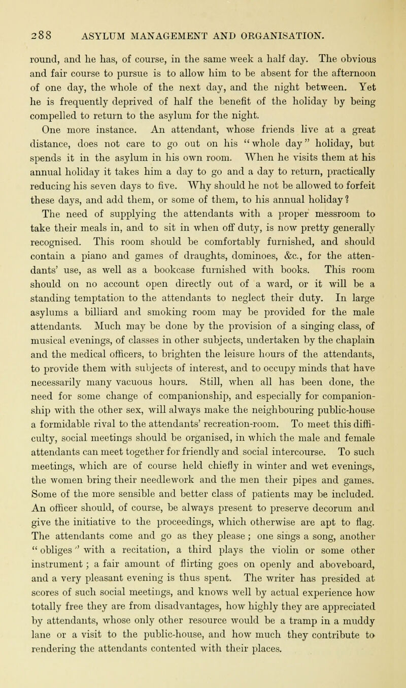 round, and he lias, of course, in the same week a half day. The obvious and fair course to pursue is to allow him to be absent for the afternoon of one day, the whole of the next day, and the night between. Yet he is frequently deprived of half the benefit of the holiday by being compelled to return to the asylum for the night. One more instance. An attendant, whose friends live at a great distance, does not care to go out on his  whole day holiday, but spends it in the asylum in his own room. When he visits them at his annual holiday it takes him a day to go and a day to return, practically reducing his seven days to five. Why should he not be allowed to forfeit these days, and add them, or some of them, to his annual holiday ? The need of supplying the attendants with a proper messroom to take their meals in, and to sit in when off duty, is now pretty generally recognised. This room should be comfortably furnished, and should contain a piano and games of draughts, dominoes, &c, for the atten- dants' use, as well as a bookcase furnished with books. This room should on no account open directly out of a ward, or it will be a standing temptation to the attendants to neglect their duty. In large asylums a billiard and smoking room may be provided for the male attendants. Much may be done by the provision of a singing class, of musical evenings, of classes in other subjects, undertaken by the chaplain and the medical officers, to brighten the leisure hours of the attendants, to provide them with subjects of interest, and to occupy minds that have necessarily many vacuous hours. Still, when all has been done, the need for some change of companionship, and especially for companion- ship with the other sex, will always make the neighbouring public-house a formidable rival to the attendants' recreation-room. To meet this diffi- culty, social meetings should be organised, in which the male and female attendants can meet together for friendly and social intercourse. To such meetings, which are of course held chiefly in winter and wet evenings, the women bring their needlework and the men their pipes and games. Some of the more sensible and better class of patients may be included. An officer should, of course, be always present to preserve decorum and give the initiative to the proceedings, which otherwise are apt to flag. The attendants come and go as they please; one sings a song, another  obliges'' with a recitation, a third plays the violin or some other instrument; a fair amount of flirting goes on openly and aboveboard, and a very pleasant evening is thus spent. The writer has presided at scores of such social meetings, and knows well by actual experience how totally free they are from disadvantages, how highly they are appreciated by attendants, whose only other resource would be a tramp in a muddy lane or a visit to the public-house, and how much they contribute to rendering the attendants contented with their places.