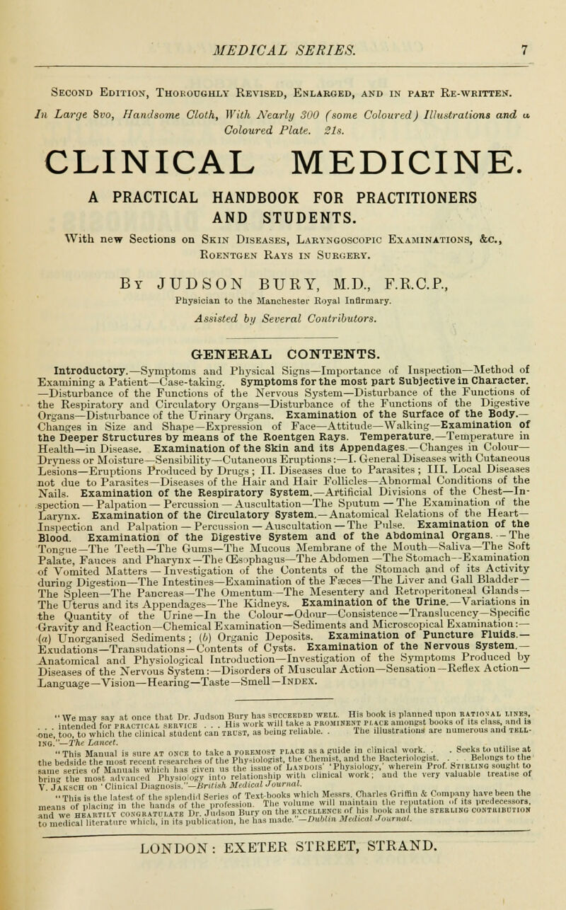 Second Edition, Thoroughly Revised, Enlarged, and in paet Re-written. In Large Svo, Handsome Cloth, With A7early 300 (some Coloured) Illustrations and u. Coloured Plate. Sis. CLINICAL MEDICINE. A PRACTICAL HANDBOOK FOR PRACTITIONERS AND STUDENTS. With new Sections on Skin Diseases, Laryngoscopic Examinations, &c, Roentgen Rays in Surgery. By JUDSON BURY, M.D., F.R.C.P., Physician to the Manchester Royal Infirmary. Assisted by Several Contributors. GENERAL CONTENTS. Introductory.—Symptoms and Physical Signs—Importance of Inspection—Method of Examining a Patient—Case-taking. Symptoms for the most part Subjective in Character. —Disturbance of the Functions of the Nervous System—Disturbance of the Functions of the Respiratory and Circulatory Organs—Disturbance of the Functions of the Digestive Organs—Disturbance of the Urinary Organs. Examination of the Surface of the Body.— Changes in Size and Shape—Expression of Face—Attitude—Walking—Examination of the beeper Structures by means of the Roentgen Rays. Temperature.—Temperature in Health—in Disease. Examination of the Skin and its Appendages.—Changes in Colour— Dryness or Moisture—Sensibility—Cutaneous Eruptions:—I. General Diseases with Cutaneous Lesions—Eruptions Produced by Drugs ; II. Diseases due to Parasites ; III. Local Diseases not due to Parasites—Diseases of the Hair and Hair Follicles—Abnormal Conditions of the Nails. Examination of the Respiratory System.—Artificial Divisions of the Chest—In- spection—Palpation—Percussion—Auscultation—The Sputum —The Examination of the Larynx. Examination of the Circulatory System.—Anatomical Relations of the Heart- Inspection and Palpation —Percussion —Auscultation —The Pulse. Examination of the Blood. Examination of the Digestive System and of the Abdominal Organs. -The Tongue—The Teeth—The Gums—The Mucous Membrane of the Mouth—Saliva—The Soft Palate, Fauces and Pharynx—TheCEsophagus—The Abdomen—The Stomach—Examination of Vomited Matters — Investigation of the Contents of the Stomach and of its Activity duriog Digestion—The Intestines—Examination of the Faeces—The Liver and Gall Bladder — The Spleen—The Pancreas—The Omentum—The Mesentery and Retroperitoneal Glands— The Uterus and its Appendages—The Kidneys. Examination of the Urine.—Variations in the Quantity of the Urine—In the Colour—Odour—Consistence—Translucency—Specific Gravity and Reaction—Chemical Examination—Sediments and Microscopical Examination:— •la) Unorganised Sediments; (b) Organic Deposits. Examination of Puncture Fluids — Exudations—Transudations-Contents of Cysts. Examination of the Nervous System- Anatomical and Physiological Introduction—Investigation of the Symptoms Produced by Diseases of the Nervous System:—Disorders of Muscular Action—Sensation—Reflex Action- Language—Vision—Hearing—Taste—Smell—Index.  We may say at once that Dr. Judson Bury has succeeded well. His book is planned upon eitioval lines intended for practical 6KHVICB His work will take a prominent puce amongst books of its class, and is one, tot t?whichtheSteal student can TRUST, as being reliable. . The illustrations are numerous and tell- ING.—2Vte Lancet. « This Manual is sure AT once to take a foremost place as a guide in clinical work. . Seeks to utilise at the h»d»id,- the most revnt r.-se-irches of the l'hv-i..Insist, the Chemist, and the Bacteriologist. . . . Belongs to the same seres of M ... liswli'h is give . s the issufof LAKDOIS' .' Physiology,' wherein Prof. Stirling sought to StenBtS'm,,! Physiology into relationship with clinical work; and the very valuable treat.se of V Jaksch on ' Cliuical Diagnosis.—British Medical Journal. •■ Tl,i» is the Htest of the snlendid Series of Text-books which Messrs. Charles Griffin & Company have been the „, ■ £ fn tli. 1 nds o Ml. 11 ■ .r.-sioi, The v line will maintain the reputation of its predecessors, ™nd wemKSSfr wiSStS'^JuSSBury on the excellence of his book aJ the sterling contribution to medical literature which, in its publication, he has made.-OuWm Medical Journal.