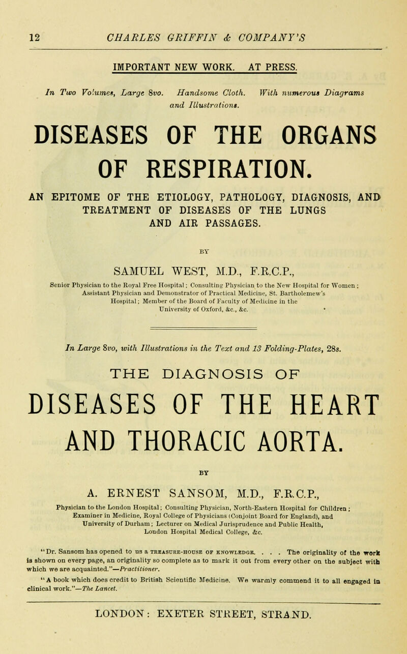 IMPORTANT NEW WORK. AT PRESS. In Two Volumes, Large 8vo. Handsome Cloth. With numerous Diagrams and Illustrations. DISEASES OF THE ORGANS OF RESPIRATION. AN EPITOME OF THE ETIOLOGY, PATHOLOGY, DIAGNOSIS, AND TREATMENT OF DISEASES OF THE LUNGS AND AIR PASSAGES. BY SAMUEL WEST, M.D., F.R.C.P., Senior Physician to the Royal Free Hospital; Consulting Physician to the New Hospital for Women ; Assistant Physician and Demonstrator of Practical Medicine, St. Bartholomew's Hospital; Member of the Board of Faculty of Medicine in the University of Oxford, &c, &c. • In Large $vo, with Illustrations in the Text and 13 Folding-Plates, 28s. THE DIAGNOSIS OF DISEASES OF THE HEART AND THORACIC AORTA. BY A. ERNEST SANSOM, M.D., F.R.C.P., Physician to the London Hospital; Consulting Physician, North-Eastern Hospital for Children ; Examiner in Medicine, Royal College of Physicians (Conjoint Board for England), and University of Durham; Lecturer on Medical Jurisprudence and Public Health, London Hospital Medical College, &c. Dr. Sansom has opened to us a treasure-house of knowledge. . . . The originality of the work is shown on every page, an originality so complete as to mark it out from every other on the subject with which we are acquainted.—Practitioner.  A book which does credit to British Scientific Medicine. We warmly commend it to all engaged la clinical work.—The Lancet.