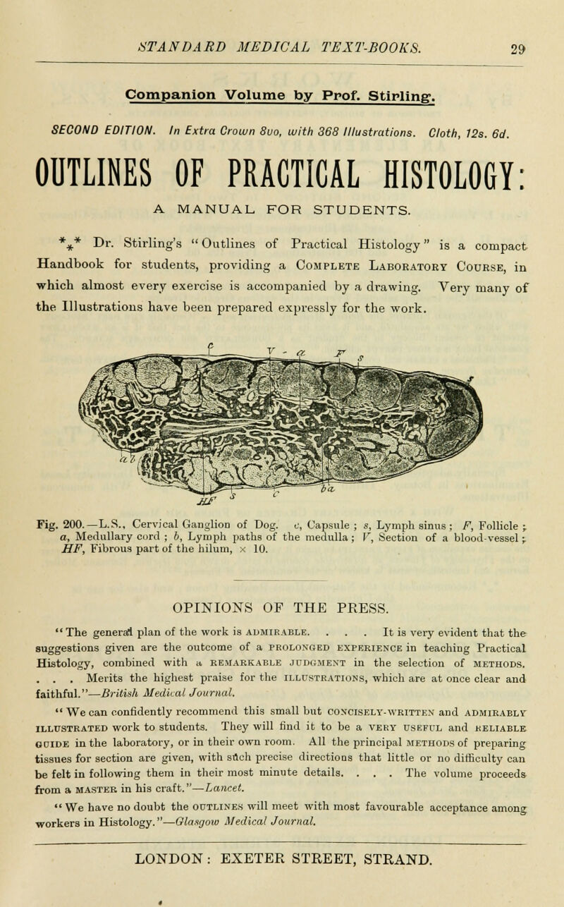 Companion Volume by Prof. Stirling. SECOND EDITION. In Extra Crown 8uo, with 368 Illustrations. Cloth, 12s. 6d. OUTLINES OF PRACTICAL HISTOLOGY: A MANUAL FOR STUDENTS. %* Dr. Stirling's Outlines of Practical Histology is a compact Handbook for students, providing a Complete Laboratory Course, in which almost every exercise is accompanied by a drawing. Very many of the Illustrations have been prepared expressly for the work. jut Fig. 200.—L.S., Cervical Ganglion of Dog. c, Capsule: a, Medullary cord ; b, Lymph paths of the medulla; HF, Fibrous part of the hilum, x 10. s, Lymph sinus ; F, Follicle ; V, Section of a blood-vessel -r OPINIONS OF THE PRESS.  The general plan of the work is admirable. . . . It is very evident that the suggestions given are the outcome of a prolonged experience in teaching Practical Histology, combined with a remarkable judgment in the selection of methods. . . . Merits the highest praise for the illustrations, which are at once clear and faithful.—British Medical Journal.  We can confidently recommend this small but concisely-written and admirably illustrated work to students. They will find it to be a very useful and reliable, guide in the laboratory, or in their own room. All the principal methods of preparing tissues for section are given, with such precise directions that little or no difficulty can be felt in following them in their most minute details. . . . The volume proceeds from a master in his craft.—Lancet.  We have no doubt the outlines will meet with most favourable acceptance among workers in Histology.—Glasgow Medical Journal.