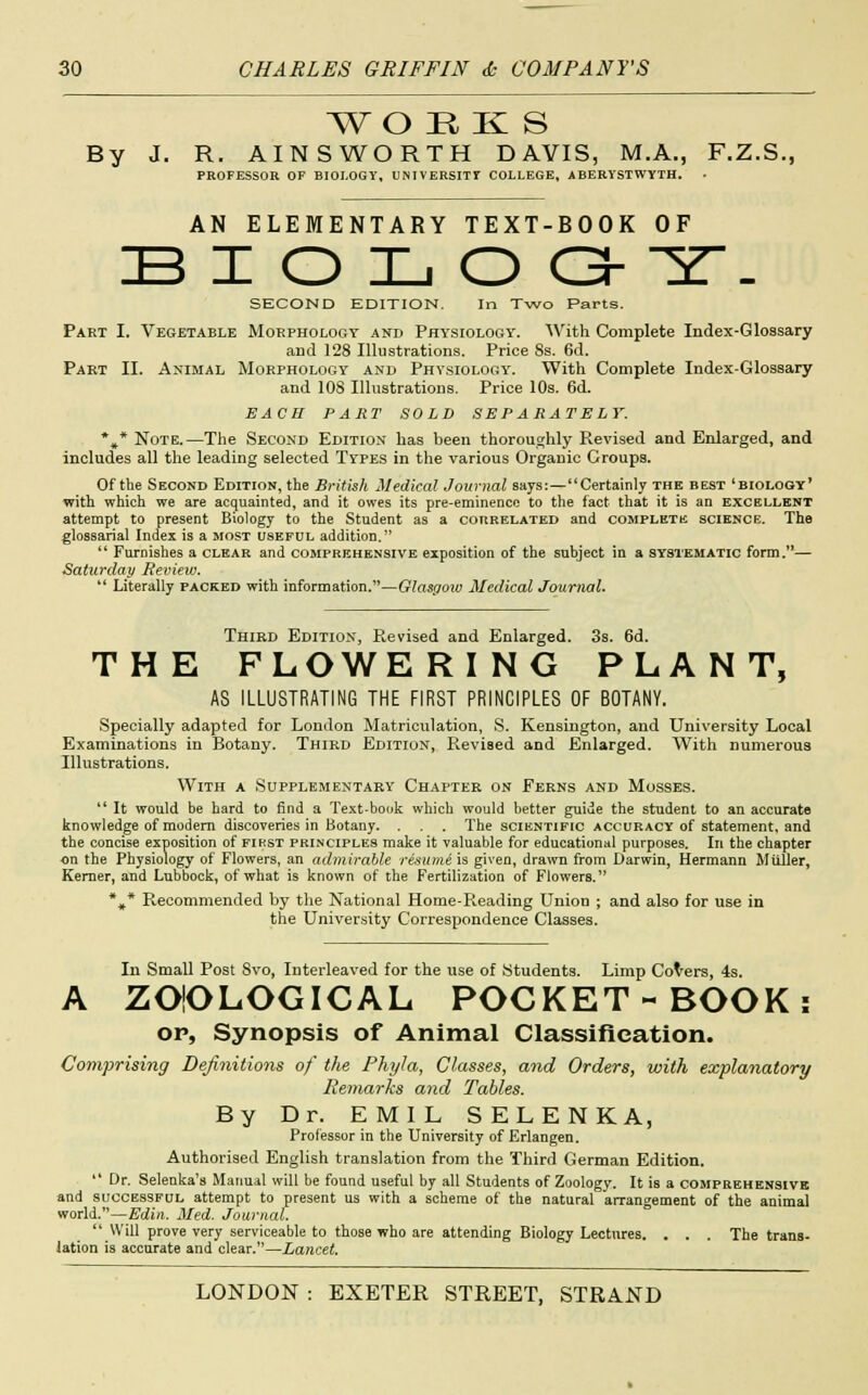 WOEKS By J. R. AINSWORTH DAVIS, M.A., F.Z.S. PROFESSOR OF BIOLOGY, UNIVERSITY COLLEGE, ABERYSTWYTH. AN ELEMENTARY TEXT-BOOK OF IB I O L O G- 5T- SECOND EDITION. In Two Parts. Part I. Vegetable Morphology and Physiology. With Complete Index-Glossary and 128 Illustrations. Price 8s. 6d. Part II. Animal Morphology and Physiology. With Complete Index-Glossary and 108 Illustrations. Price 10s. 6d. EACH PART SOLD SEPARATELY. *»* Note.—The Second Edition has been thoroughly Revised and Enlarged, and includes all the leading selected Types in the various Organic Groups. Of the Second Edition, the British Medical Journal says: — Certainly the best 'biology' with which we are acquainted, and it owes its pre-eminence to the fact that it is an excellent attempt to present Biology to the Student as a correlated and complete science. The glossarial Index is a most useful addition.  Furnishes a clear and comprehensive exposition of the subject in a systematic form.— Saturday Review.  Literally packed with information.—Glasgow Medical Journal. Third Edition, Revised and Enlarged. 3s. 6d. THE FLOWERING PLANT, AS ILLUSTRATING THE FIRST PRINCIPLES OF BOTANY. Specially adapted for London Matriculation, S. Kensington, and University Local Examinations in Botany. Third Edition, Revised and Enlarged. With numerous Illustrations. With a Supplementary Chapter on Ferns and Mosses.  It would be hard to find a Text-book which would better guide the student to an accurate knowledge of modem discoveries in Botany. . . The scientific accuracy of statement, and the concise exposition of first principles make it valuable for educational purposes. In the chapter on the Physiology of Flowers, an admirable resume is given, drawn from Darwin, Hermann Miiller, Kerner, and Lubbock, of what is known of the Fertilization of Flowers. %* Recommended by the National Home-Reading Union ; and also for use in the University Correspondence Classes. In Small Post 8vo, Interleaved for the use of Students. Limp Coders, 4s. A ZOIOLOGICAL POCKET-BOOK i op, Synopsis of Animal Classification. Comprising Definitions of the Phyla, Classes, and Orders, with explanatory Remarks and Tables. By Dr. EMIL SELENKA, Professor in the University of Erlangen. Authorised English translation from the Third German Edition.  Dr. Selenka's Manual will be found useful by all Students of Zoology. It is a comprehensive and successful attempt to present us with a scheme of the natural arrangement of the animal world.—Edin. Med. Journal.  Will prove very serviceable to those who are attending Biology Lectures. . . . The trans- lation is accurate and clear.—Lancet.