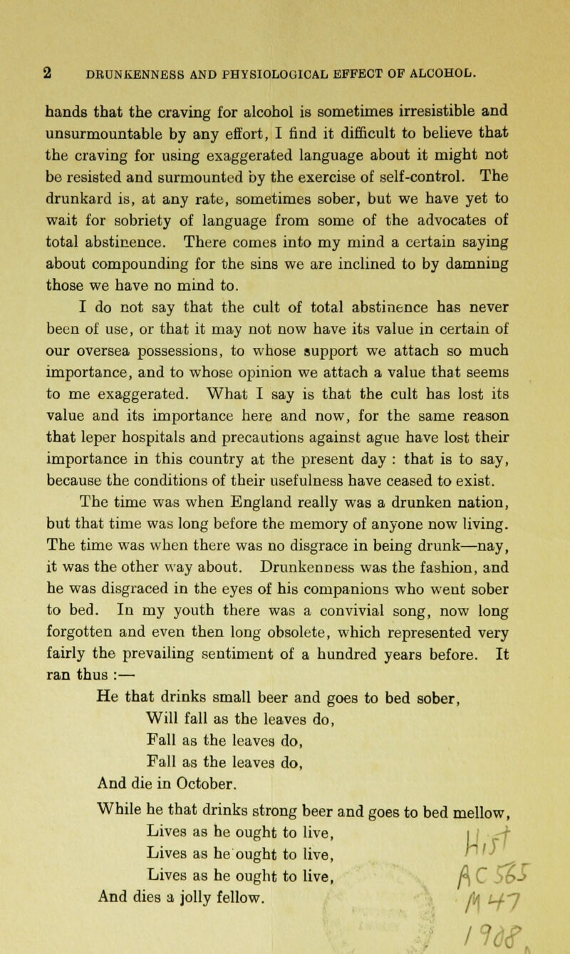 hands that the craving for alcohol is sometimes irresistible and unsurmountable by any effort, I find it difficult to believe that the craving for using exaggerated language about it might not be resisted and surmounted by the exercise of self-control. The drunkard is, at any rate, sometimes sober, but we have yet to wait for sobriety of language from some of the advocates of total abstinence. There comes into my mind a certain saying about compounding for the sins we are inclined to by damning those we have no mind to. I do not say that the cult of total abstinence has never been of use, or that it may not now have its value in certain of our oversea possessions, to whose support we attach so much importance, and to whose opinion we attach a value that seems to me exaggerated. What I say is that the cult has lost its value and its importance here and now, for the same reason that leper hospitals and precautions against ague have lost their importance in this country at the present day : that is to say, because the conditions of their usefulness have ceased to exist. The time was when England really was a drunken nation, but that time was long before the memory of anyone now living. The time was when there was no disgrace in being drunk—nay, it was the other way about. DrunkenDess was the fashion, and he was disgraced in the eyes of his companions who went sober to bed. In my youth there was a convivial song, now long forgotten and even then long obsolete, which represented very fairly the prevailing sentiment of a hundred years before. It ran thus :— He that drinks small beer and goes to bed sober, Will fall as the leaves do, Fall as the leaves do, Fall as the leaves do, And die in October. While he that drinks strong beer and goes to bed mellow, Lives as he ought to live, i j Lives as he ought to live, Lives as he ought to live, A C And dies a jolly fellow. to U-'l /w.
