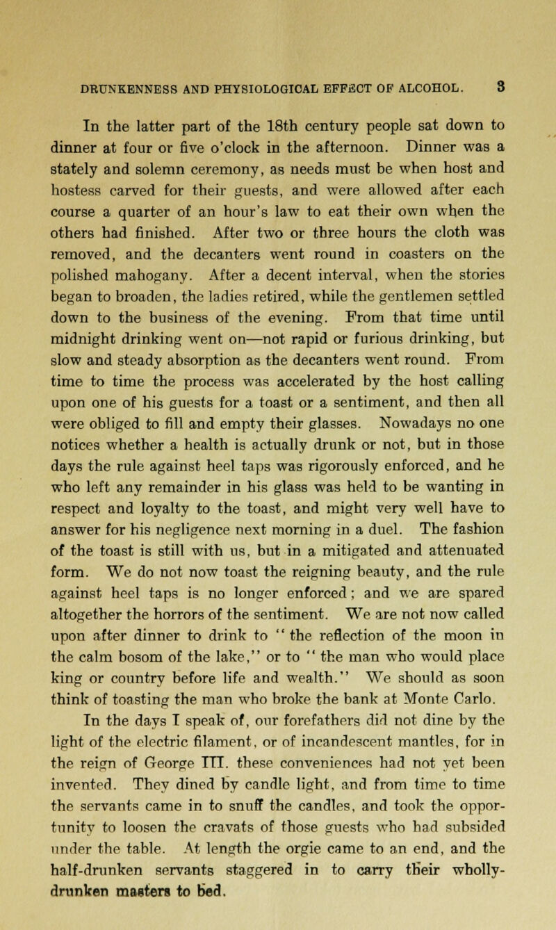 In the latter part of the 18th century people sat down to dinner at four or five o'clock in the afternoon. Dinner was a stately and solemn ceremony, as needs must be when host and hostess carved for their guests, and were allowed after each course a quarter of an hour's law to eat their own when the others had finished. After two or three hours the cloth was removed, and the decanters went round in coasters on the polished mahogany. After a decent interval, when the stories began to broaden, the ladies retired, while the gentlemen settled down to the business of the evening. From that time until midnight drinking went on—not rapid or furious drinking, but slow and steady absorption as the decanters went round. From time to time the process was accelerated by the host calling upon one of his guests for a toast or a sentiment, and then all were obliged to fill and empty their glasses. Nowadays no one notices whether a health is actually drunk or not, but in those days the rule against heel taps was rigorously enforced, and he who left any remainder in his glass was held to be wanting in respect and loyalty to the toast, and might very well have to answer for his negligence next morning in a duel. The fashion of the toast is still with us, but in a mitigated and attenuated form. We do not now toast the reigning beauty, and the rule against heel taps is no longer enforced; and we are spared altogether the horrors of the sentiment. We are not now called upon after dinner to drink to  the reflection of the moon in the calm bosom of the lake, or to  the man who would place king or country before life and wealth. We should as soon think of toasting the man who broke the bank at Monte Carlo. In the days I speak of, our forefathers did not dine by the light of the electric filament, or of incandescent mantles, for in the reign of George ITI. these conveniences had not yet been invented. They dined by candle light, and from time to time the servants came in to snuff the candles, and took the oppor- tunity to loosen the cravats of those guests who had subsided under the table. At length the orgie came to an end, and the half-drunken servants staggered in to carry tHeir wholly- drunken masters to bed.