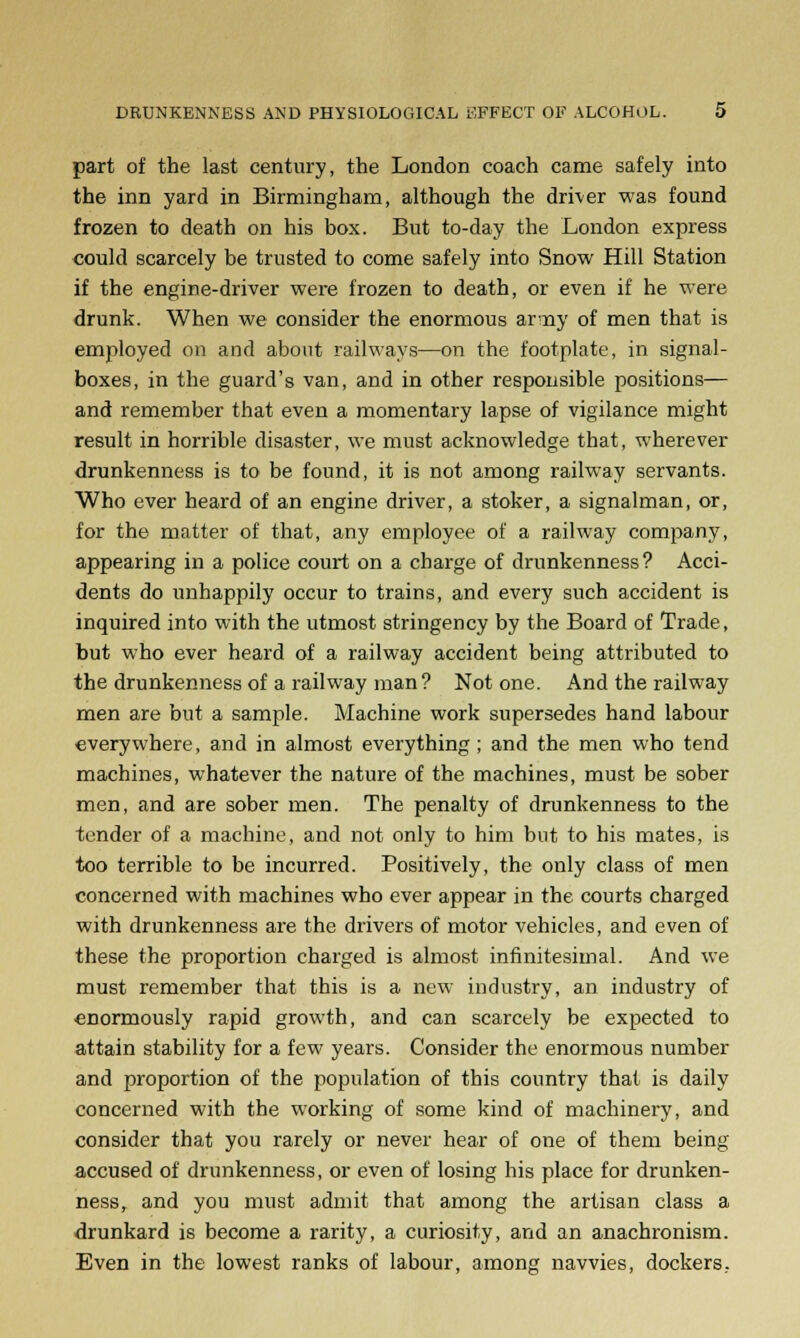 part of the last century, the London coach came safely into the inn yard in Birmingham, although the driver was found frozen to death on his box. But to-day the London express could scarcely be trusted to come safely into Snow Hill Station if the engine-driver were frozen to death, or even if he were drunk. When we consider the enormous array of men that is employed on and about railways—on the footplate, in signal- boxes, in the guard's van, and in other responsible positions— and remember that even a momentary lapse of vigilance might result in horrible disaster, we must acknowledge that, wherever drunkenness is to be found, it is not among railway servants. Who ever heard of an engine driver, a stoker, a signalman, or, for the matter of that, any employee of a railway company, appearing in a police court on a charge of drunkenness? Acci- dents do unhappily occur to trains, and every such accident is inquired into with the utmost stringency by the Board of Trade, but who ever heard of a railway accident being attributed to the drunkenness of a railway man? Not one. And the railway men are but a sample. Machine work supersedes hand labour everywhere, and in almost everything; and the men who tend machines, whatever the nature of the machines, must be sober men, and are sober men. The penalty of drunkenness to the tender of a machine, and not only to him but to his mates, is too terrible to be incurred. Positively, the only class of men concerned with machines who ever appear in the courts charged with drunkenness are the drivers of motor vehicles, and even of these the proportion charged is almost infinitesimal. And we must remember that this is a new industry, an industry of enormously rapid growth, and can scarcely be expected to attain stability for a few years. Consider the enormous number and proportion of the population of this country that is daily concerned with the working of some kind of machinery, and consider that you rarely or never hear of one of them being accused of drunkenness, or even of losing his place for drunken- ness, and you must admit that among the artisan class a drunkard is become a rarity, a curiosity, and an anachronism. Even in the lowest ranks of labour, among navvies, dockers,