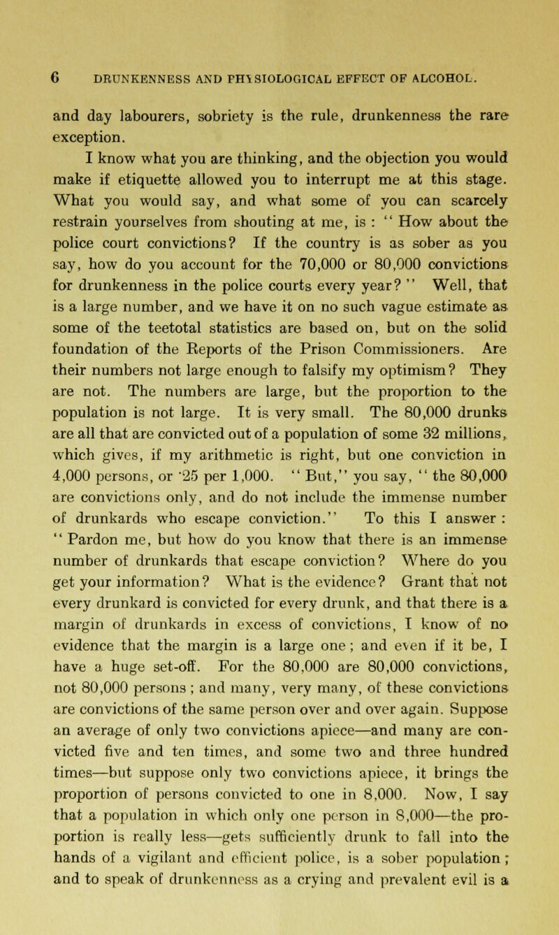 and day labourers, sobriety is the rule, drunkenness the rare exception. I know what you are thinking, and the objection you would make if etiquette allowed you to interrupt me at this stage. What you would say, and what some of you can scarcely restrain yourselves from shouting at me, is :  How about the police court convictions? If the country is as sober as you say, how do you account for the 70,000 or 80,000 convictions for drunkenness in the police courts every year?  Well, that is a large number, and we have it on no such vague estimate as some of the teetotal statistics are based on, but on the solid foundation of the Eeports of the Prison Commissioners. Are their numbers not large enough to falsify my optimism? They are not. The numbers are large, but the proportion to the population is not large. It is very small. The 80,000 drunks are all that are convicted out of a population of some 32 millions, which gives, if my arithmetic is right, but one conviction in 4,000 persons, or 25 per 1,000. But, you say,  the 80,000 are convictions only, and do not include the immense number of drunkards who escape conviction. To this I answer : '' Pardon me, but how do you know that there is an immense number of drunkards that escape conviction? Where do you get your information ? What is the evidence ? Grant that not every drunkard is convicted for every drunk, and that there is a margin of drunkards in excess of convictions, I know of no evidence that the margin is a large one; and even if it be, I have a huge set-off. For the 80,000 are 80,000 convictions, not 80,000 persons ; and many, very many, of these convictions are convictions of the same person over and over again. Suppose an average of only two convictions apiece—and many are con- victed five and ten times, and some two and three hundred times—but suppose only two convictions apiece, it brings the proportion of persons convicted to one in 8,000. Now, I say that a population in which only one person in 8,000—the pro- portion is really less—gets sufficiently drunk to fall into the hands of a vigilant and efficient police, is a sober population; and to speak of drunkenness as a crying and prevalent evil is a