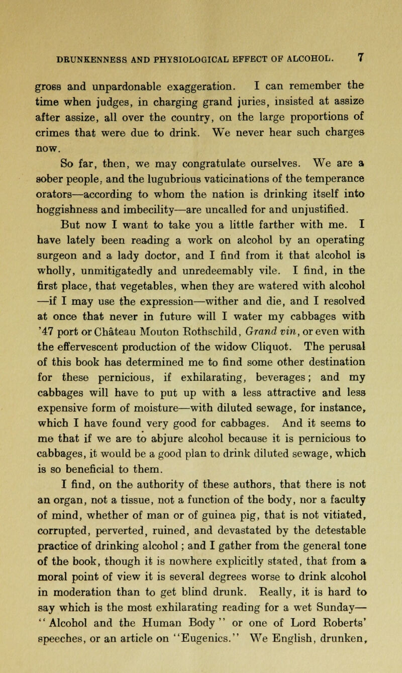 groeB and unpardonable exaggeration. I can remember the time when judges, in charging grand juries, insisted at assize after assize, all over the country, on the large proportions of crimes that were due to drink. We never hear such charges now. So far, then, we may congratulate ourselves. We are a sober people, and the lugubrious vaticinations of the temperance orators—according to whom the nation is drinking itself into hoggishness and imbecility—are uncalled for and unjustified. But now I want to take you a little farther with me. I have lately been reading a work on alcohol by an operating surgeon and a lady doctor, and I find from it that alcohol is wholly, unmitigatedly and unredeemably vile. I find, in the first place, that vegetables, when they are watered with alcohol —if I may use the expression—wither and die, and I resolved at once that never in future will I water my cabbages with '47 port or Chateau Mouton Rothschild, Grand vin, or even with the effervescent production of the widow Cliquot. The perusal of this book has determined me to find some other destination for these pernicious, if exhilarating, beverages; and my cabbages will have to put up with a less attractive and less expensive form of moisture—with diluted sewage, for instance, which I have found very good for cabbages. And it seems to me that if we are to abjure alcohol because it is pernicious to cabbages, it would be a good plan to drink diluted sewage, which is so beneficial to them. I find, on the authority of these authors, that there is not an organ, not a tissue, not a function of the body, nor a faculty of mind, whether of man or of guinea pig, that is not vitiated, corrupted, perverted, ruined, and devastated by the detestable practice of drinking alcohol; and I gather from the general tone of the book, though it is nowhere explicitly stated, that from a moral point of view it is several degrees worse to drink alcohol in moderation than to get blind drunk. Really, it is hard to say which is the most exhilarating reading for a wet Sunday— Alcohol and the Human Body or one of Lord Roberts' speeches, or an article on Eugenics. We English, drunken,