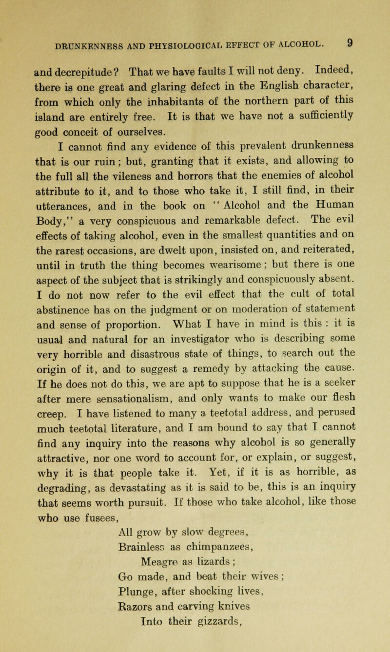 and decrepitude ? That we have faults I will not deny. Indeed, there is one great and glaring defect in the English character, from which only the inhabitants of the northern part of this island are entirely free. It is that we have not a sufficiently good conceit of ourselves. I cannot find any evidence of this prevalent drunkenness that is our ruin; but, granting that it exists, and allowing to the full all the vileness and horrors that the enemies of alcohol attribute to it, and to those who take it, I still find, in their utterances, and in the book on  Alcohol and the Human Body, a very conspicuous and remarkable defect. The evil effects of taking alcohol, even in the smallest quantities and on the rarest occasions, are dwelt upon, insisted on, and reiterated, until in truth the thing becomes wearisome ; but there is one aspect of the subject that is strikingly and conspicuously absent. I do not now refer to the evil effect that the cult of total abstinence has on the judgment or on moderation of statement and sense of proportion. What I have in mind is this : it is usual and natural for an investigator who is describing some very horrible and disastrous state of things, to search out the origin of it, and to suggest a remedy by attacking the cause. If he does not do this, we are apt to suppose that he is a seeker after mere sensationalism, and only wants to make our flesh creep. I have listened to many a teetotal address, and perused much teetotal literature, and I am bound to say that I cannot find any inquiry into the reasons why alcohol is so generally attractive, nor one word to account for, or explain, or suggest, why it is that people take it. Yet, if it is as horrible, as degrading, as devastating as it is said to be, this is an inquiry that seems worth pursuit. If those who take alcohol, like those who use fusees, All grow by slow degrees, Brainless as chimpanzees, Meagre as lizards; Go made, and beat their wives; Plunge, after shocking lives, Razors and carving knives Into their gizzards.