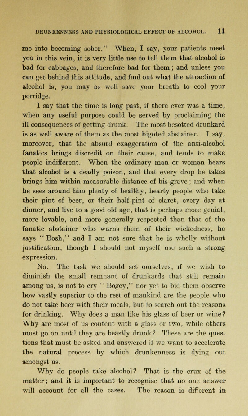 me into becoming sober. When, I say, your patients meet you in this vein, it is very little use to tell them that alcohol is bad for cabbages, and therefore bad for them; and unless you can get behind this attitude, and find out what the attraction of alcohol is, you may as well save your breath to cool your porridge. I say that the time is long past, if there ever was a time, when any useful purpose could be served by proclaiming the ill consequences of getting drunk. The most besotted drunkard is as well aware of them as the most bigoted abstainer. I say, moreover, that the absurd exaggeration of the anti-alcohol fanatics brings discredit on their cause, and tends to make people indifferent. When the ordinary man or woman hears that alcohol is a deadly poison, and that every drop he takes brings him within measurable distance of his grave; and when he sees around him plenty of healthy, hearty people who take their pint of beer, or their half-pint of claret, every day at dinner, and live to a good old age, that is perhaps more genial, more lovable, and more generally respected than that of the fanatic abstainer who warns them of their wickedness, he says Bosh, and I am not sure that he is wholly without justification, though I should not myself use such a strong expression. No. The task we should set ourselves, if we wish to diminish the small remnant of drunkards that still remain among us, is not to cry Bogey, nor yet to bid them observe how vastly superior to the rest of mankind are the people who do not take beer with their meals, but to search out the reasons for drinking. Why does a man like his glass of beer or wine? Why are most of us content with a glass or two, while others must go on until they are beastly drunk? These are the ques- tions that must be asked and answered if we want to accelerate the natural process by which drunkenness is dying out amongst us. Why do people take alcohol? That is the crux of the matter; and it is important to recognise that no one answer will account for all the cases. The reason is different in