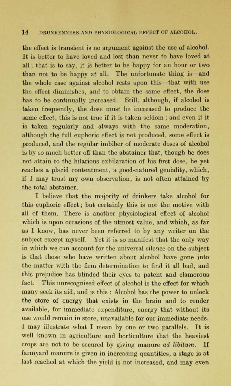 the effect is transient is no argument against the use of alcohol. It is better to have loved and lost than never to have loved at all; that is to say, it is better to be happy for an hour or two than not to be happy at all. The unfortunate thing is—and the whole case against alcohol rests upon this—that with use the effect diminishes, and to obtain the same effect, the dose has to be continually increased. Still, although, if alcohol is taken frequently, the dose must be increased to produce the same effect, this is not true if it is taken seldom ; and even if it is taken regularly and always with the same moderation, although the full euphoric effect is not produced, some effect is produced, and the regular imbiber of moderate doses of alcohol is by so much better off than the abstainer that, though he does not attain to the hilarious exhilaration of his first dose, he yet reaches a placid contentment, a good-natured geniality, which, if I may trust my own observation, is not often attained by the total abstainer. I believe that the majority of drinkers take alcohol for this euphoric effect; but certainly this is not the motive with all of them. There is another physiological effect of alcohol which is upon occasions of the utmost value, and which, as far as I know, has never been referred to by any writer on the subject except myself. Yet it is so manifest that the only way in which we can account for the universal silence on the subject is that those who have written about alcohol have gone into the matter with the firm determination to find it all bad, and this prejudice has blinded their eyes to patent and clamorous fact. This unrecognised effect of alcohol is the effect for which many seek its aid, and is this : Alcohol has the power to unlock the store of energy that exists in the brain and to render available, for immediate expenditure, energy that without its use would remain in store, unavailable for our immediate needs. I may illustrate what I mean by one or two parallels. It is well known in agriculture and horticulture that the heaviest crops are not to be secured by giving manure ad libitum. If farmyard manure is given in increasing quantities, a stage is at last reached at which the yield is not increased, and may even