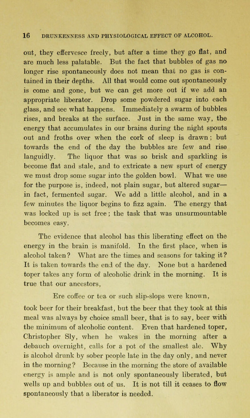 out, they effervesce freely, but after a time they go flat, and are much less palatable. But the fact that bubbles of gas no longer rise spontaneously does not mean that no gas is con- tained in their depths. All that would come out spontaneously is come and gone, but we can get more out if we add an appropriate liberator. Drop some powdered sugar into each glass, and see what happens. Immediately a swarm of bubbles rises, and breaks at the surface. Just in the same way, the energy that accumulates in our brains during the night spouts out and froths over when the cork of sleep is drawn; but towards the end of the day the bubbles are few and rise languidly. The liquor that was so brisk and sparkling is become flat and stale, and to extricate a new spurt of energy we must drop some sugar into the golden bowl. What we use for the purpose is, indeed, not plain sugar, but altered sugar— in fact, fermented sugar. We add a little alcohol, and in a few minutes the liquor begins to fizz again. The energy that was locked up is set free; the task that was unsurmountable becomes easy. The evidence that alcohol has this liberating effect on the energy in the brain is manifold. In the first place, when is alcohol taken? What are the times and seasons for taking it? It is taken towards the end of the day. None but a hardened toper takes any form of alcoholic drink in the morning. It is true that our ancestors, Ere coffee or tea or such slip-slops were known, took beer for their breakfast, but the beer that they took at this meal was always by choice small beer, that is to say, beer with the minimum of alcoholic content. Even that hardened toper, Christopher Sly, when he wakes in the morning after a debauch overnight, calls for a pot of the smallest ale. Why is alcohol drunk by sober people late in the day only, and never in the morning ? Because in the morning the store of available energy is ample and is not only spontaneously liberated, but wells up and bubbles out of us. It is not till it ceases to flow spontaneously that a liberator is needed.