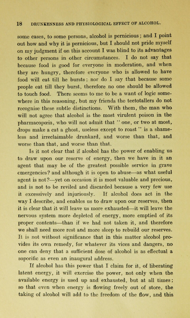 some cases, to some persons, alcohol is pernicious; and I point out how and why it is pernicious, but I should not pride myself on my judgment if on this account I was blind to its advantages to other persons in other circumstances. I do not say that because food is good for everyone in moderation, and when they are hungry, therefore everyone who is allowed to have food will eat till he bursts; nor do I say that because some people eat till they burst, therefore no one should be allowed to touch food. There seems to me to be a want of logic some- where in this reasoning, but my friends the teetotallers do not recognise these subtle distinctions. With them, the man who will not agree that alcohol is the most virulent poison in the pharmacopoeia, who will not admit that  one, or two at most, drops make a cat a ghost, useless except to roast is a shame- less and irreclaimable drunkard, and worse than that, and worse than that, and worse than that. Is it not clear that if alcohol has the power of enabling us to draw upon our reserve of energy, then we have in it an agent that may be of the greatest possible service in grave emergencies? and although it is open to abuse—as what useful agent is not?—yet on occasion it is most valuable and precious, and is not to be reviled and discarded because a very few use it excessively and injuriously. If alcohol does act in the way I describe, and enables us to draw upon our reserves, then it is clear that it will leave us more exhausted—it will leave the nervous system more depleted of energy, more emptied of its proper contents—than if we had not taken it, and therefore we shall need more rest and more sleep to rebuild our reserves. It is not without significance that in this matter alcohol pro- vides its own remedy, for whatever its vices and dangers, no one can deny that a sufficient dose of alcohol is as effectual a soporific as even an inaugural address. If alcohol has this power that I claim for it, of liberating latent energy, it will exercise the power, not only when the available energy is used up and exhausted, but at all times; so that even when energy is flowing freely out of store, the taking of alcohol will add to the freedom of the flow, and this