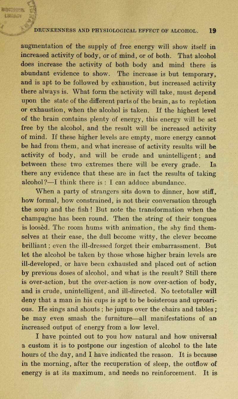 augmentation of the supply of free energy will show itself in increased activity of body, or of mind, or of both. That alcohol does increase the activity of both body and mind there is abundant evidence to show. The increase is but temporary, and is apt to be followed by exhaustion, but increased activity there always is. What form the activity will take, must depend upon the state of the different parts of the brain, as to repletion or exhaustion, when the alcohol is taken. If the highest level of the brain contains plenty of energy, this energy will be set free by the alcohol, and the result will be increased activity of mind. If these higher levels are empty, more energy cannot be had from them, and what increase of activity results will be activity of body, and will be crude and unintelligent; and between these two extremes there will be every grade. Is there any evidence that these are in fact the results of taking alcohol?—I think there is : I can adduce abundance. When a party of strangers sits down to dinner, how stiff, how formal, how constrained, is not their conversation through the soup and the fish ! But note the transformation when the champagne has been round. Then the string of their tongues is loosed. The room hums with animation, the shy find them- selves at their ease, the dull become witty, the clever become brilliant; even the ill-dressed forget their embarrassment. But let the alcohol be taken by those whose higher brain levels are ill-developed, or have been exhausted and placed out of action by previous doses of alcohol, and what is the result? Still there is over-action, but the over-action is now over-action of body, and is crude, unintelligent, and ill-directed. No teetotaller will deny that a man in his cups is apt to be boisterous and uproari- ous. He sings and shouts ; he jumps over the chairs and tables ; he may even smash the furniture—all manifestations of an increased output of energy from a low level. I have pointed out to you how natural and how universal a custom it is to postpone our ingestion of alcohol to the late hours of the day, and I have indicated the reason. It is because iu the morning, after the recuperation of sleep, the outflow of energy is at its maximum, and needs no reinforcement. It is