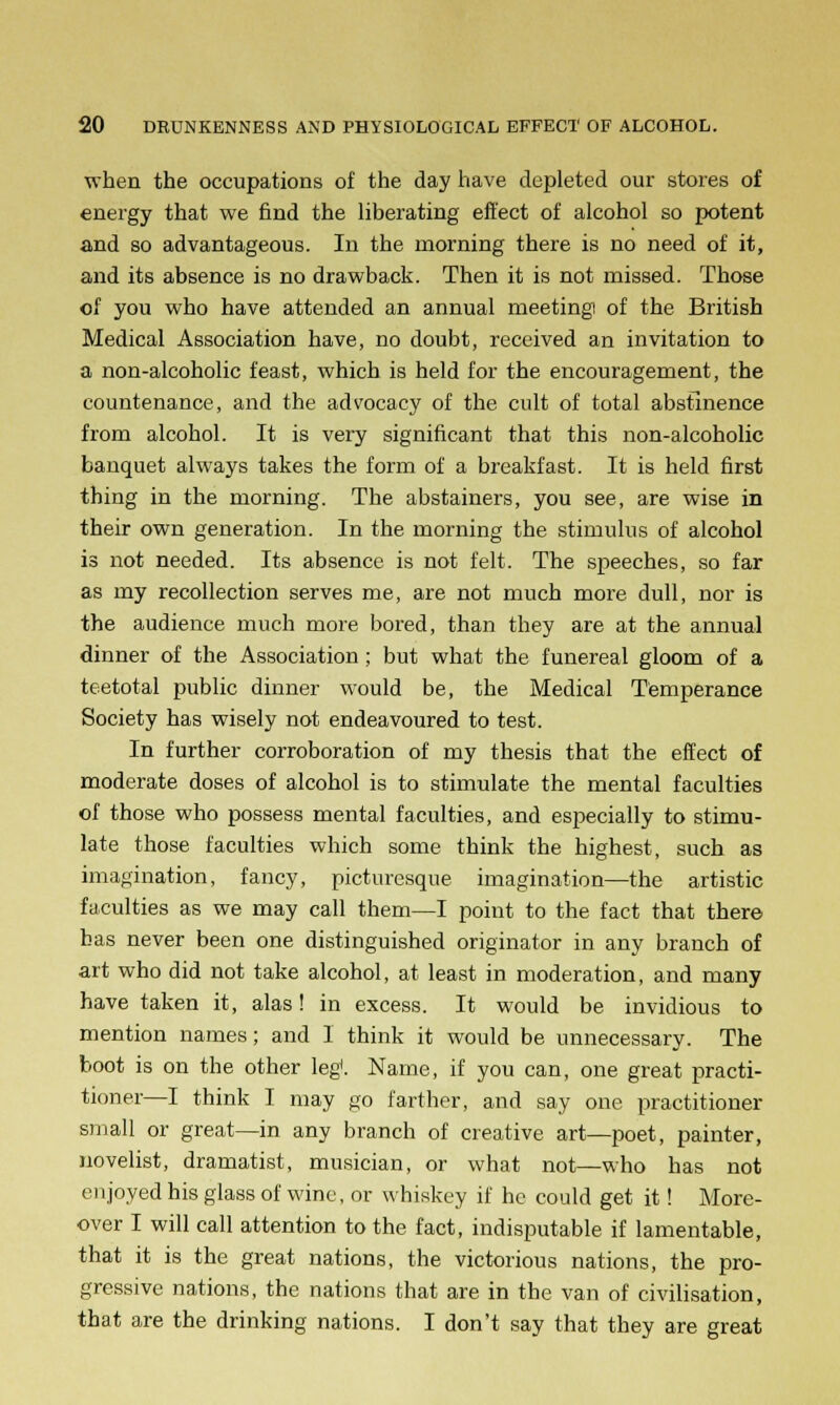 when the occupations of the day have depleted our stores of energy that we find the liberating effect of alcohol so potent and so advantageous. In the morning there is no need of it, and its absence is no drawback. Then it is not missed. Those of you who have attended an annual meeting of the British Medical Association have, no doubt, received an invitation to a non-alcoholic feast, which is held for the encouragement, the countenance, and the advocacy of the cult of total abstinence from alcohol. It is very significant that this non-alcoholic banquet always takes the form of a breakfast. It is held first thing in the morning. The abstainers, you see, are wise in their own generation. In the morning the stimulus of alcohol is not needed. Its absence is not felt. The speeches, so far as my recollection serves me, are not much more dull, nor is the audience much more bored, than they are at the annual dinner of the Association; but what the funereal gloom of a teetotal public dinner would be, the Medical Temperance Society has wisely not endeavoured to test. In further corroboration of my thesis that the effect of moderate doses of alcohol is to stimulate the mental faculties of those who possess mental faculties, and especially to stimu- late those faculties which some think the highest, such as imagination, fancy, picturesque imagination—the artistic faculties as we may call them—I point to the fact that there has never been one distinguished originator in any branch of art who did not take alcohol, at least in moderation, and many have taken it, alas! in excess. It would be invidious to mention names; and I think it would be unnecessary. The boot is on the other leg. Name, if you can, one great practi- tioner—I think I may go farther, and say one practitioner small or great—in any branch of creative art—poet, painter, novelist, dramatist, musician, or what not—who has not enjoyed his glass of wine, or whiskey if he could get it! More- over I will call attention to the fact, indisputable if lamentable, that it is the great nations, the victorious nations, the pro- gressive nations, the nations that are in the van of civilisation, that are the drinking nations. I don't say that they are great