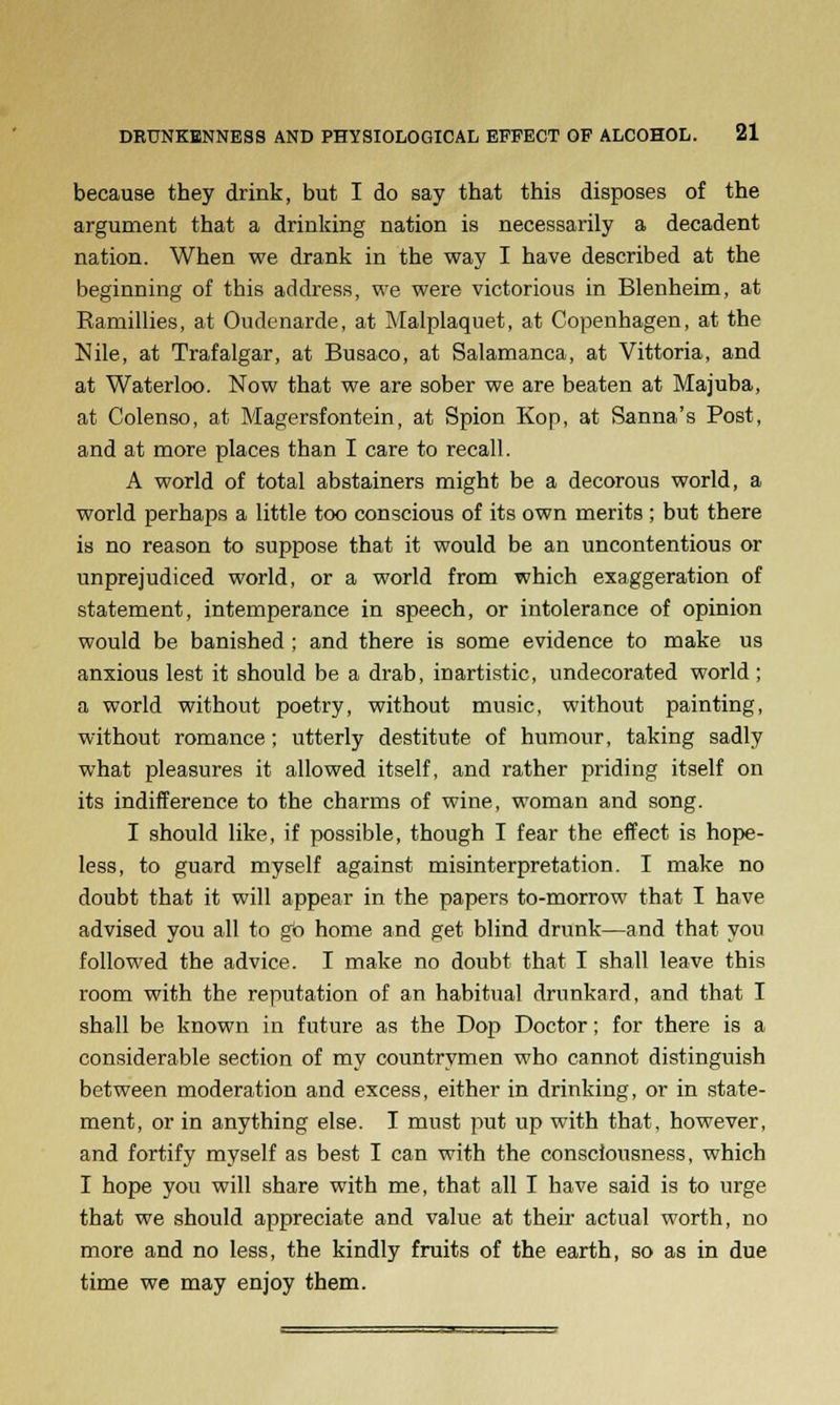 because they drink, but I do say that this disposes of the argument that a drinking nation is necessarily a decadent nation. When we drank in the way I have described at the beginning of this address, we were victorious in Blenheim, at Ramillies, at Oudenarde, at Malplaquet, at Copenhagen, at the Nile, at Trafalgar, at Busaco, at Salamanca, at Vittoria, and at Waterloo. Now that we are sober we are beaten at Majuba, at Colenso, at Magersfontein, at Spion Kop, at Sanna's Post, and at more places than I care to recall. A world of total abstainers might be a decorous world, a world perhaps a little too conscious of its own merits ; but there is no reason to suppose that it would be an uncontentious or unprejudiced world, or a world from which exaggeration of statement, intemperance in speech, or intolerance of opinion would be banished ; and there is some evidence to make us anxious lest it should be a drab, inartistic, undecorated world ; a world without poetry, without music, without painting, without romance; utterly destitute of humour, taking sadly what pleasures it allowed itself, and rather priding itself on its indifference to the charms of wine, woman and song. I should like, if possible, though I fear the effect is hope- less, to guard myself against misinterpretation. I make no doubt that it will appear in the papers to-morrow that I have advised you all to go home and get blind drunk—and that you followed the advice. I make no doubt that I shall leave this room with the reputation of an habitual drunkard, and that I shall be known in future as the Dop Doctor; for there is a considerable section of my countrymen who cannot distinguish between moderation and excess, either in drinking, or in state- ment, or in anything else. I must put up with that, however, and fortify myself as best I can with the consciousness, which I hope you will share with me, that all I have said is to urge that we should appreciate and value at their actual worth, no more and no less, the kindly fruits of the earth, so as in due time we may enjoy them.