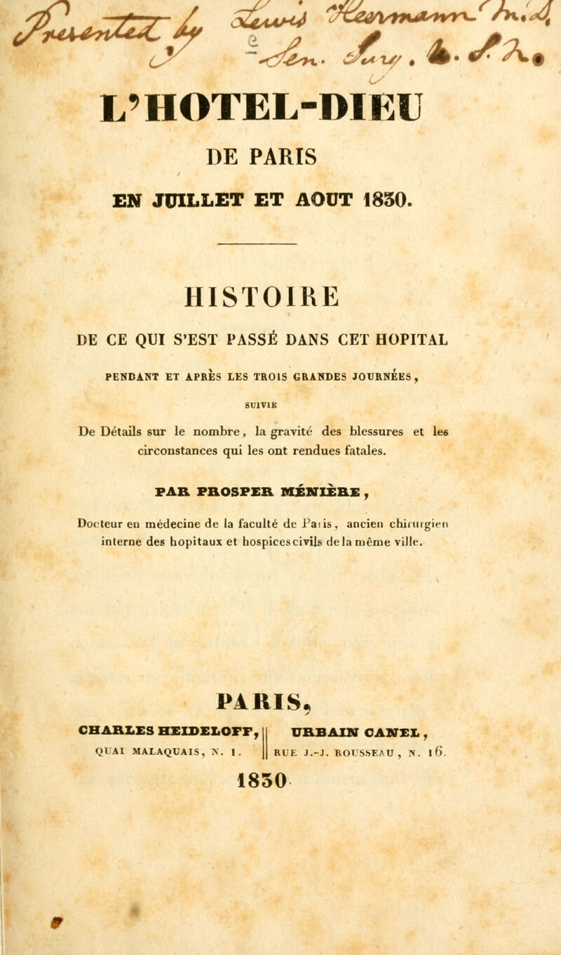 u L9 HOTEL-DIEU DE PARIS EN JUILLET ET AOUT 1850. HISTOIRE DE CE QUI S'EST PASSÉ DANS CET HOPITAL PENDANT ET APRES LES TROIS GRANDES JOURNEES, SUIVIE De Détails sur le nombre, la gravité des blessures et les circonstances qui les ont rendues fatales. PAR PROSPEB MÉKTIÈRE , Docteur eu médecine de la faculté de Paiis, ancien chirurgien interne des hôpitaux et hospices civils de la même ville. PARIS, CHARLES HEIDELCFF, QUAI MALAQUAIS, K. I. URBAIN OASTEI., RUE J.-J. ROUSSEAU, N. l6. 1850