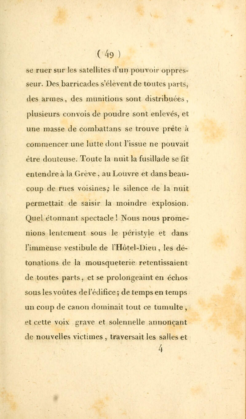 se ruer sur les satellites d'un pouvoir oppres- seur. Des barricades s'élèvent de toutes parts, des armes, des munitions sont distribuées, plusieurs convois de poudre sont enlevés, et une masse de combattans se trouve prête à commencer une lutte dont l'issue ne pouvait être douteuse. Toute la nuit la fusillade se fit entendre à la Grève, au Louvre et dans beau- coup de rues voisines; le silence de la nuit permettait de saisir la moindre explosion. Quel étonnant spectacle ! Nous nous prome- nions lentement sous le péristyle et dans l'immense vestibule de l'Hôtel-Dieu, les dé- tonations de la mousqueterie retentissaient de toutes parts, et se prolongeaint en échos sous les voûtes de l'édifice ; de temps en temps un coup de canon dominait tout ce tumulte , et cette voix grave et solennelle annonçant de nouvelles victimes , traversait les salles et 4