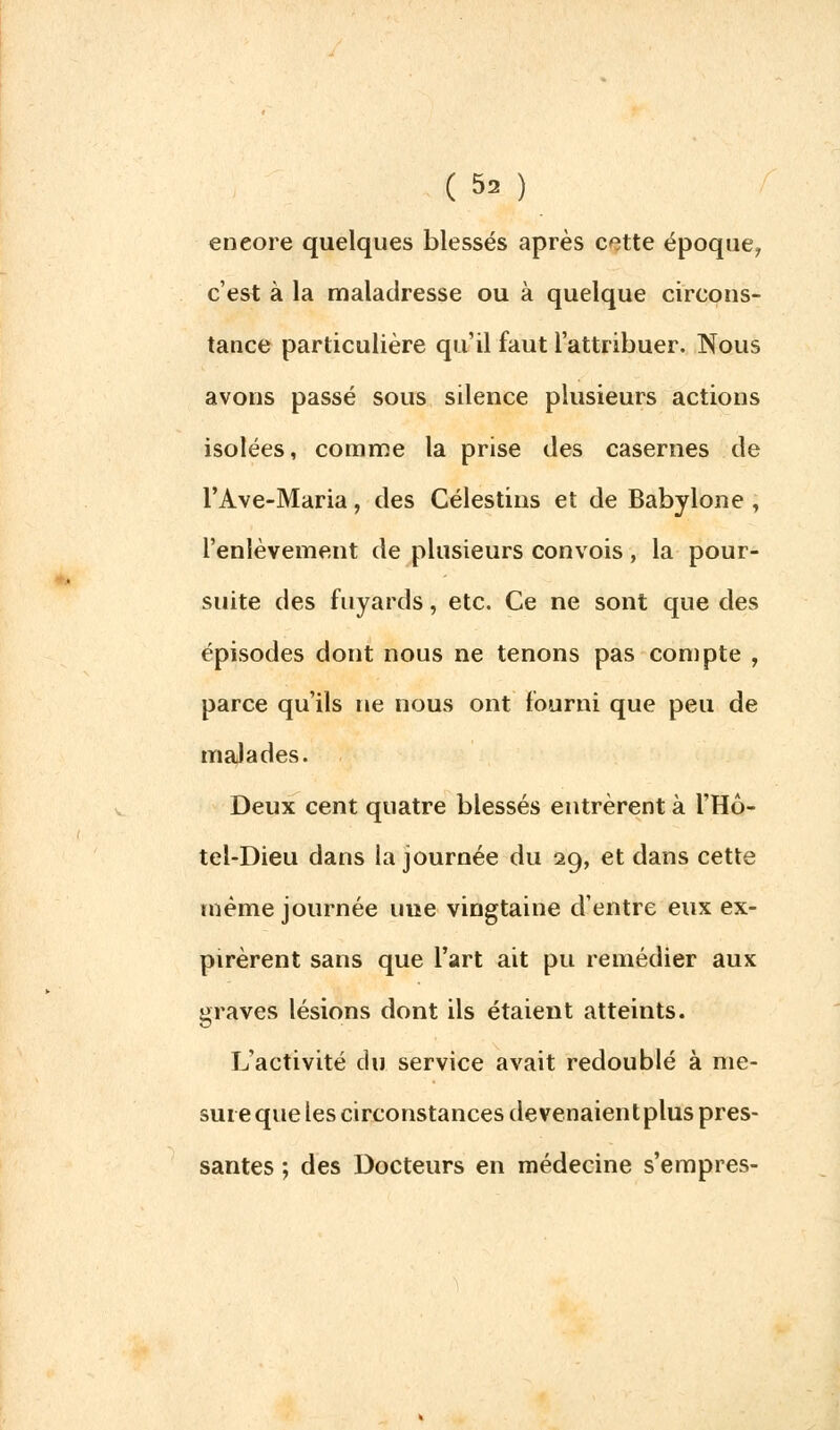 encore quelques blessés après cette époque, c'est à la maladresse ou à quelque circons- tance particulière qu'il faut l'attribuer. Nous avons passé sous silence plusieurs actions isolées, comme la prise des casernes de l'Ave-Maria, des Célestins et de Babylone , l'enlèvement de plusieurs convois , la pour- suite des fuyards, etc. Ce ne sont que des épisodes dont nous ne tenons pas compte , parce qu'ils ne nous ont fourni que peu de malades. Deux cent quatre blessés entrèrent à l'Hô- tel-Dieu dans la journée du 29, et dans cette même journée une vingtaine d'entre eux ex- pirèrent sans que l'art ait pu remédier aux graves lésions dont ils étaient atteints. L'activité du service avait redoublé à me- sure que les circonstances devenaientplus pres- santes ; des Docteurs en médecine s'empres-