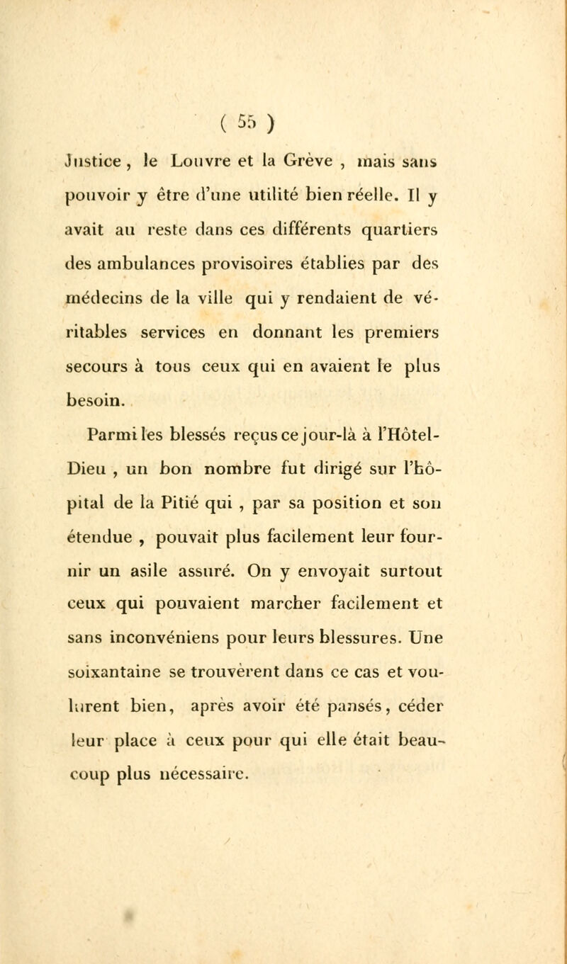 Justice, le Louvre et la Grève , mais sans pouvoir y être d'une utilité bien réelle. Il y avait au reste clans ces différents quartiers des ambulances provisoires établies par des médecins de la ville qui y rendaient de vé- ritables services en donnant les premiers secours à tous ceux qui en avaient le plus besoin. Parmi les blessés reçus ce jour-là à l'Hôtel- Dieu , un bon nombre fut dirigé sur l'hô- pital de la Pitié qui , par sa position et son étendue , pouvait plus facilement leur four- nir un asile assuré. On y envoyait surtout ceux qui pouvaient marcher facilement et sans inconvéniens pour leurs blessures. Une soixantaine se trouvèrent dans ce cas et vou- lurent bien, après avoir été pansés, céder leur place à ceux pour qui elle était beau- coup plus nécessaire.