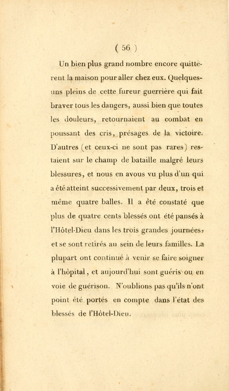 Un bien plus grand nombre encore quittè- rent la maison pour aller chez eux. Quelques- uns pleins de cette fureur guerrière qui fait braver tous les dangers, aussi bien que toutes les douleurs, retournaient au combat en poussant des cris, présages de la victoire. D'autres (et ceux-ci ne sont pas rares) res- taient sur le champ de bataille malgré leurs blessures, et nous en avous vu plus d'un qui a été atteint successivement par deux, trois et même quatre balles. Il a été constaté que plus de quatre cents blessés ont été pansés à l'Hôtel-Dieu dans les trois grandes journées? et se sont retirés au sein de leurs familles. La plupart ont continué à venir se faire soigner à l'hôpital, et aujourd'hui sont guéris ou en voie deguérison. N'oublions pas qu'ils n'ont point été portés en compte dans l'état des blessés de l'Hôtel-Dieu.