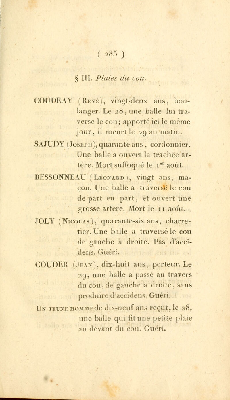 § lïl. Plaies du cou. (-OUDRAY (René), vingt-deux ans, bou- langer. Le 28, une balle lui tra- verse le cou; apporté ici le même jour, il meurt le 29 au matin. SAJUDY (Joseph), quarante ans , cordonnier. Une balle a ouvert la trachée ar- tère. Mort suffoqué le Ier août. BESSONNEAU (Léonard), vingt ans, ma- çon. Une balle a traversa le cou de part en part, et ouvert une crosse artère. Mort le 1 1 août. JOLY (Nicolas), quarante-six ans, charre- tier. Une balle a traversé le cou de gauche à droite. Pas d'acci- dens. Guéri. COUDER (Jean), dix-huit ans, porteur. Le 29, une balle a passé au travers du cou, de gauche à droite, sans produire d'accidens. Guéri. Un jeune homme de dix-neuf ans reçut, le 28, une balle qui fit une petite plaie au devant du cou. Guéri.