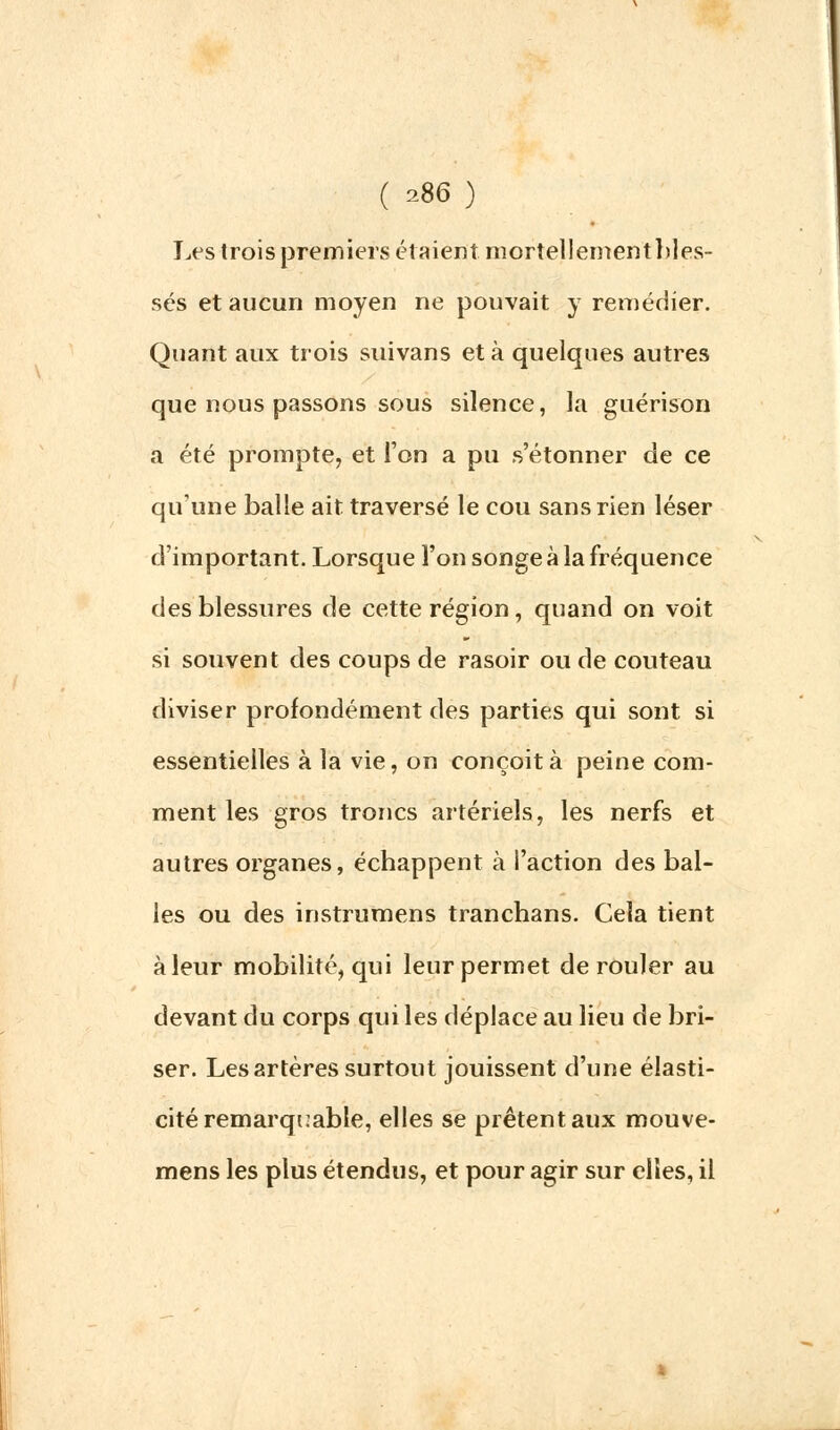 Les trois premiers étaient mortellementbles- sés et aucun moyen ne pouvait y remédier. Quant aux trois suivans et à quelques autres que nous passons sous silence, la guérison a été prompte, et l'on a pu s'étonner de ce qu'une balle ait traversé le cou sans rien léser d'important. Lorsque l'on songe à la fréquence des blessures de cette région, quand on voit si souvent des coups de rasoir ou de couteau diviser profondément des parties qui sont si essentielles à la vie, on conçoit à peine com- ment les gros troncs artériels, les nerfs et autres organes, échappent à l'action des bal- les ou des instrumens tranchans. Cela tient à leur mobilité, qui leur permet dérouler au devant du corps qui les déplace au lieu de bri- ser. Les artères surtout jouissent d'une élasti- cité remarquable, elles se prêtent aux mouve- mens les plus étendus, et pour agir sur elles, il