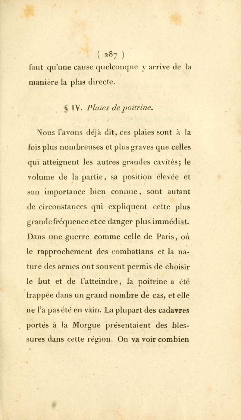 ( *87 ) faut qu'une cause quelconque y arrive tie la manière la plus directe. § IV. Plaies de poitrine. Nous l'avons déjà dit, ces plaies sont à la fois plus nombreuses et plus graves que celles qui atteignent les autres grandes cavités; le volume de la partie, sa position élevée et son importance bien connue, sont autant de circonstances qui expliquent cette plus grande fréquence et ce danger plus immédiat. Dans une guerre comme celle de Paris, où le rapprochement des combattans et la na- ture des armes ont souvent permis de choisir le but et. de l'atteindre, la poitrine a été frappée dans un grand nombre de cas, et elle ne l'a pas été en vain. La plupart des cadavres portés à la Morgue présentaient des bles- sures dans cette région. On va voir combien