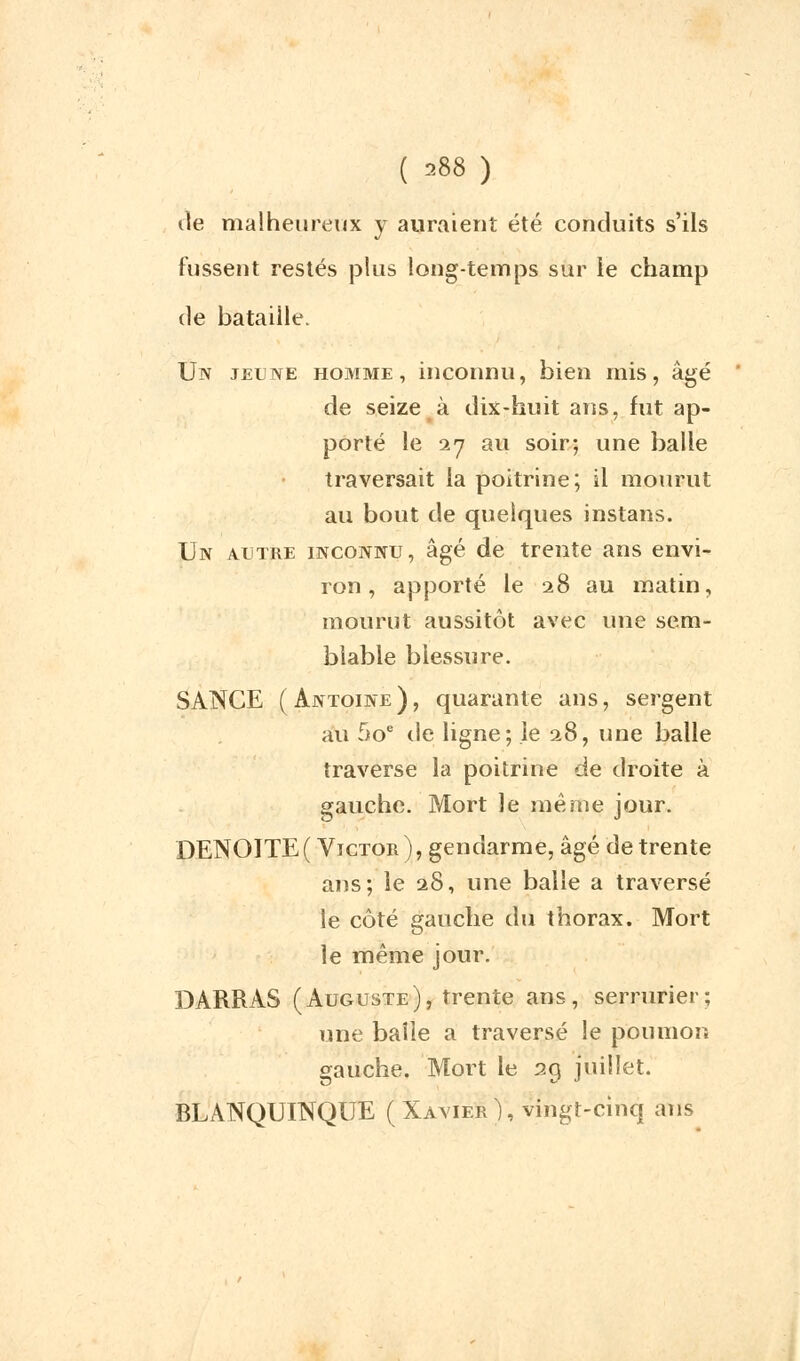 ( 388 ) de malheureux y auraient été conduits s'ils fussent restés plus long-temps sur le champ de bataille. Un jeune homme, inconnu, bien mis, âgé de seize à dix-huit ans, fut ap- porté le 27 au soir; une balle traversait la poitrine; il mourut au bout de quelques instans. Un a.litre inconnu, âgé de trente ans envi- ron , apporté le 28 au matin, mourut aussitôt avec une sem- blable blessure. SANCE (Antoine), quarante ans, sergent au 5oe de ligne; le 28, une balle traverse la poitrine de droite à gauche. Mort le même jour. DENOITE( Victor), gendarme, âgé de trente ans; le 28, une balle a traversé le côté gauche du thorax. Mort le même jour. DARRAS (Auguste), trente ans, serrurier; une balle a traversé le poumon gauche. Mort le 29 juillet. BLANQUINQUE (Xavier), vingt-cinq ans
