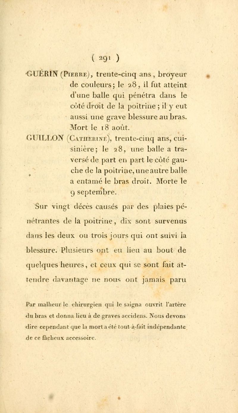 ( 29» ) •GUÉRIN (Pierre;, trente-cinq ans, broyeur de couleurs; le 28, il fut atteint d'une balle qui pénétra dans le coté droit de la poitrine ; il y eut aussi une grave blessure au bras. Mort le 18 août. GUILLON (Catherine), trente-cinq ans, cui- sinière; le 28, une balle a tra- versé de part en part le côté gau- che de la poitrine, une autre balle a entamé le bras droit. Morte le 9 septembre. Sur vingt décès causés par des plaies pé- nétrantes de la poitrine, dix sont survenus dans les deux ou trois jours qui ont suivi ia blessure. Plusieurs ont eu lieu au bout de quelques heures, et ceux qui se sont fait at- tendre davantage ne nous ont jamais paru Par malheur le chirurgien qui le saigna ouvrit l'artère <lu bras et donna lieu à de graves accidens. Nous devons dire cependant que la mort a été tout-à-fait indépendante de ce fâcheux accessoire.
