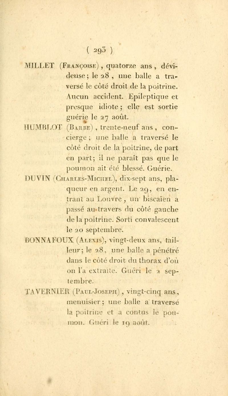 ( 29) ) MILLET (Françoise) , quatorze ans, dévi- cieuse; le 28 , une balle a tra- versé le côté droit de la poitrine. Aucun accident. Epileptique et presque idiote ; elle est sortie guérie le 27 août. HUMBLOT (Barde) , trente-neuf ans , con- cierge ; une balle a traversé le côté droit de la poitrine, de part en part; il ne paraît pas que le poumon ait été blessé. Guérie. DUVTN (Charles-Michel), dix-sept ans, pla- queur en argent. Le 29, en en- trant au Louvre , un biscaïen a passé au-travers du côté gauche de la poitrine. Sorti convalescent le 20 septembre. BONNAFOUX (Alexis), vingt-deux ans, tail- leur; le 28, une balle a pénétré dans le côté droit du thorax d'où on Ta extraite. Guéri le 2 sep- tembre. JWVERNIER (Paul-Joseph) , vingt-cinq ans, menuisier ; une balle a traversé la poitrine et a cdntUs le pou- mon. ( rtiéri le i<) août.