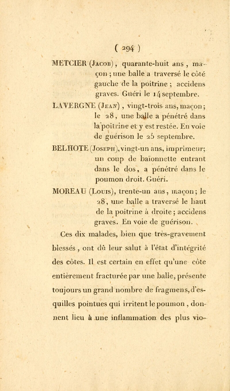 METCIER (Jacob) ■ quarante-huit ans , ma- çon ; une balle a traversé le côté gauche de la poitrine ; accidens graves. Guéri le 14 septembre. LAYERGNE (Jeaw) , vingt-trois ans, maçon ; le 28, une bajle a pénétré dans la poitrine et y est restée. En voie de guérison le ib> septembre. BELHOTE (Joseph), vingt-un ans, imprimeur; un coup de baïonnette entrant dans le dos, a pénétré dans le poumon droit. Guéri. MOREAU (Louis), trente-un ans, maçon; le 28, une balle a traversé le haut de la poitrine à droite ; accidens graves. Envoie de guérison. Ces dix malades, bien que très-gravement blessés , ont dû leur salut à l'état d'intégrité des côtes. Il est certain en effet qu'une côte entièrement fracturée par une balle, présente toujours un grand nombre de fragmens, d'es- quilles pointues qui irritent le poumon , don- nent lieu à une inflammation des plus vio-