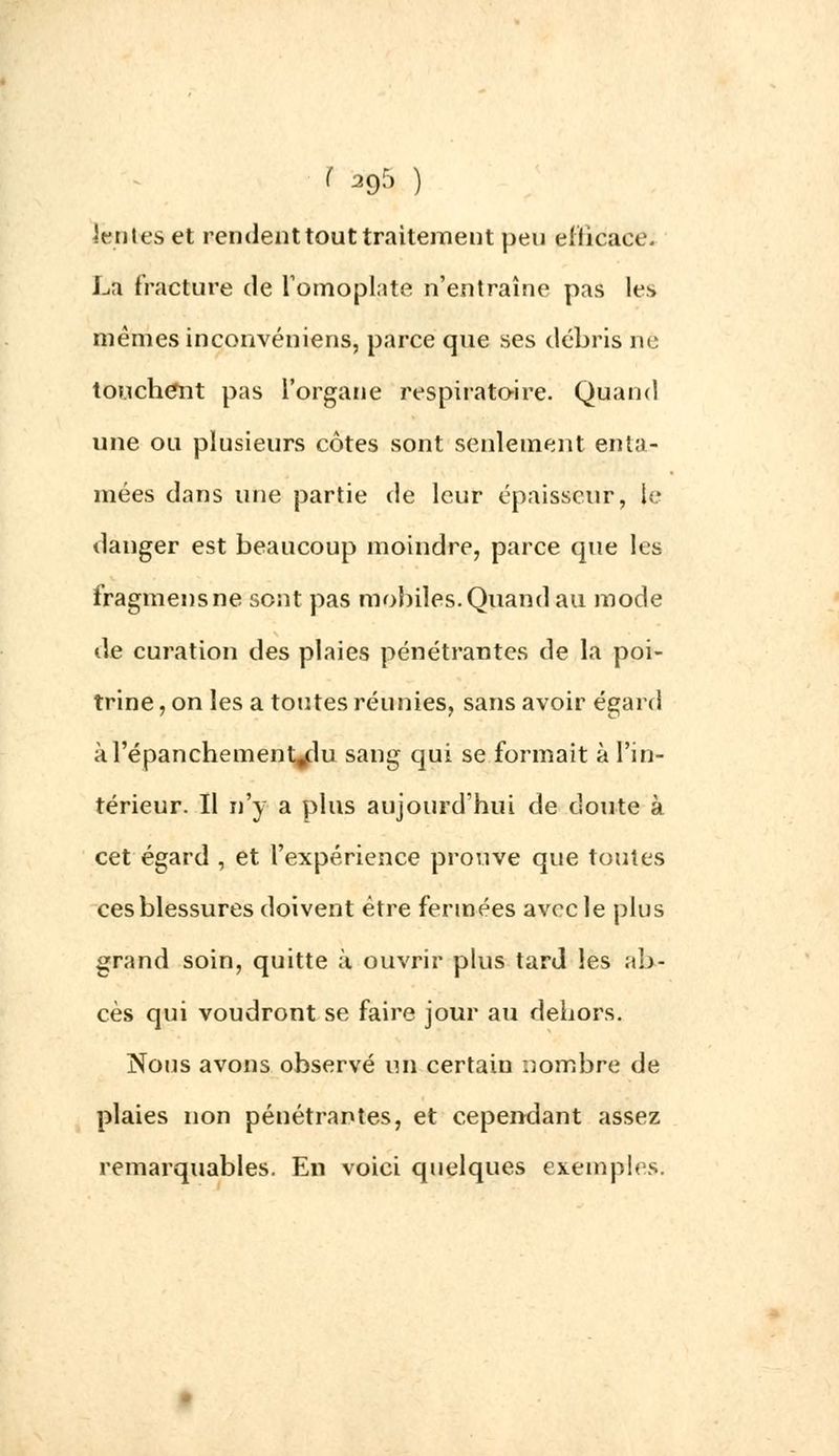 •fuies et rendent tout traitement peu efficace. La fracture de l'omoplate n'entraîne pas les mêmes inconvéniens, parce que ses débris ne touchent pas l'organe respiratoire. Quand une ou plusieurs côtes sont seulement enta- mées dans une partie de leur épaisseur, le danger est beaucoup moindre, parce que les fragmensne sont pas mobiles. Quand au mode de curation des plaies pénétrantes de la poi- trine , on les a toutes réunies, sans avoir égard àl'épanchement^du sang qui se formait à l'in- térieur. Il n'y a plus aujourd'hui de doute à cet égard , et l'expérience prouve que toutes ces blessures doivent être fermées avec le plus grand soin, quitte à ouvrir plus tard les ab- cès qui voudront se faire jour au dehors. Nous avons observé un certain nombre de plaies non pénétrantes, et cependant assez remarquables. En voici quelques exemples.