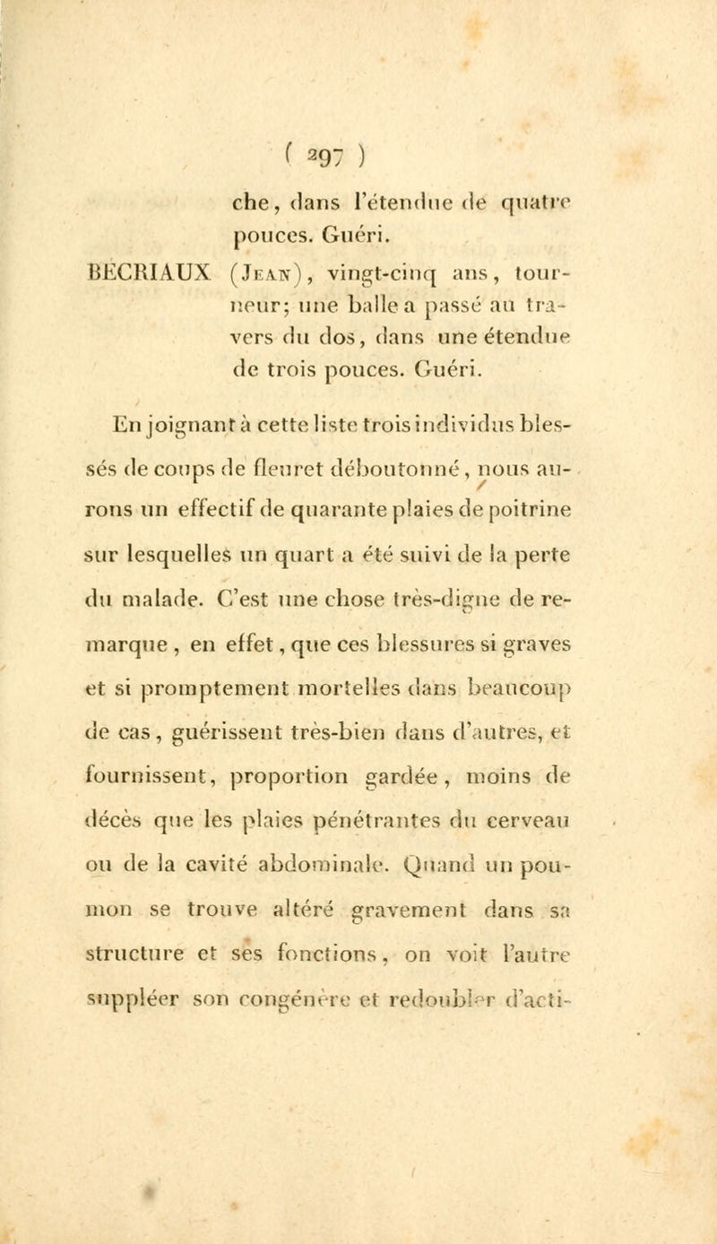 ( 29; ) che,dans l'étendue de quatre pouces. Guéri. BECRIAUX (Jeajy), vingt-cinq ans, tour- neur; une balle a passé au tra- vers du dos, dans une étendue de trois pouces. Guéri. En joignant à cette liste trois individus bles- sés de coups de fleuret déboutonné, nous au- rons un effectif de quarante plaies de poitrine sur lesquelles un quart a été suivi de la perte du malade. C'est une chose très-digne de re- marque , en effet, que ces blessures si graves et si promptement mortelles dans beaucoup de cas, guérissent très-bien dans d'autres, et fournissent, proportion gardée, moins de décès que les plaies pénétrantes du cerveau ou de la cavité abdominale. Quand un pou- mon se trouve altéré gravement dans sa structure et ses fonctions, on voit l'autre suppléer son congénère et redoubler d'acti-