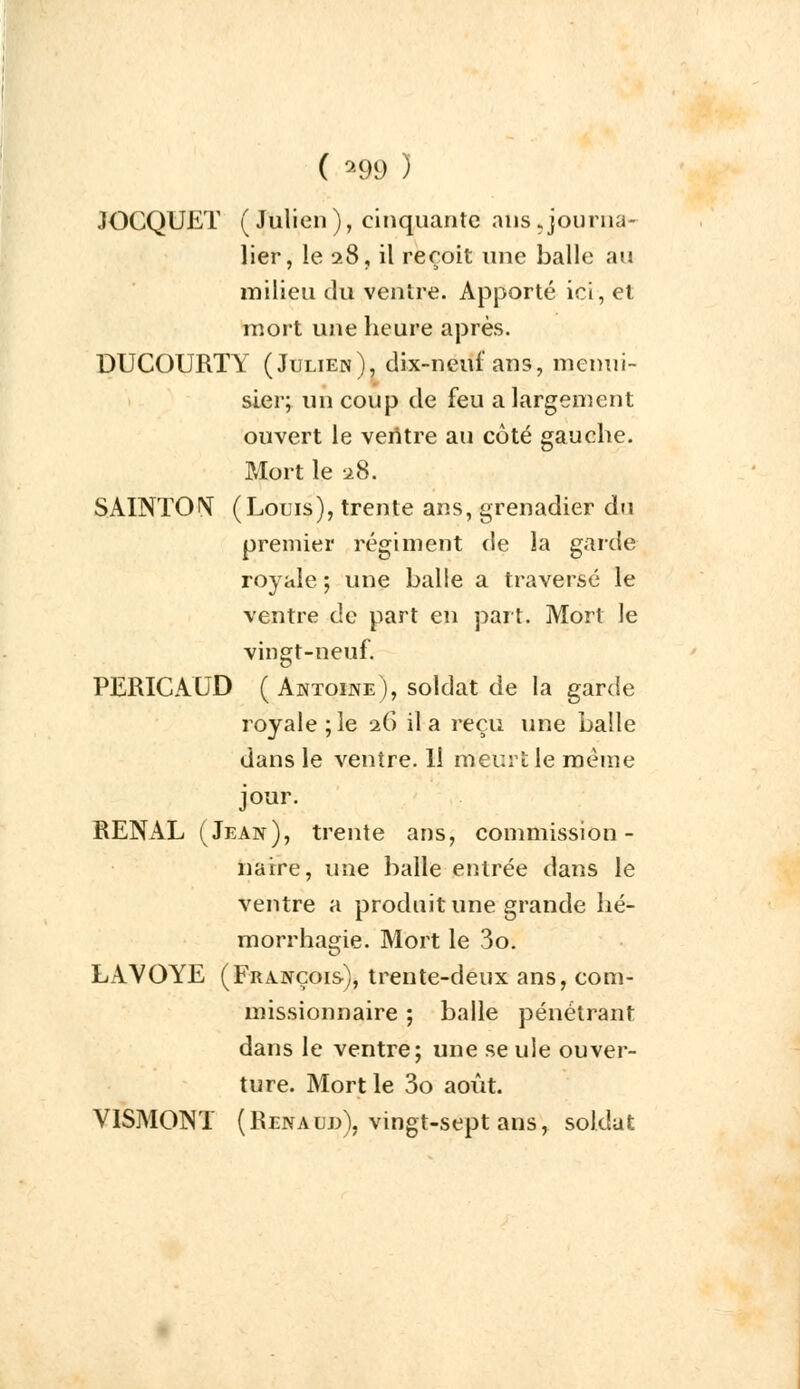 JOCQUET ( Julien ), cinquante ans .journa- lier, le 28, il reçoit une balle au milieu du ventre. Apporté ici, et mort une heure après. DUCOURTY (Julien), dix-neuf ans, menui- sier; un coup de feu a largement ouvert le veritre au côté gauche. Mort le 28. SAINTOrç (Louis), trente ans, grenadier du premier régiment de la garde royale ; une balle a traversé le ventre de part en part. Mort le vingt-neuf. PERICAUD ( Antoine), soldat de la garde royale; le 26 il a reçu une balle dans le ventre. Il meurt le même jour. RENAL (Jean), trente ans, commission- naire, une balle entrée dans le ventre a produit une grande hé- morrhagie. Mort le 3o. LAVOYE (François), trente-deux ans, com- missionnaire ; balle pénétrant dans le ventre; une se ule ouver- ture. Mort le 3o août. VISMONT (Renaud), vingt-sept ans, soldat
