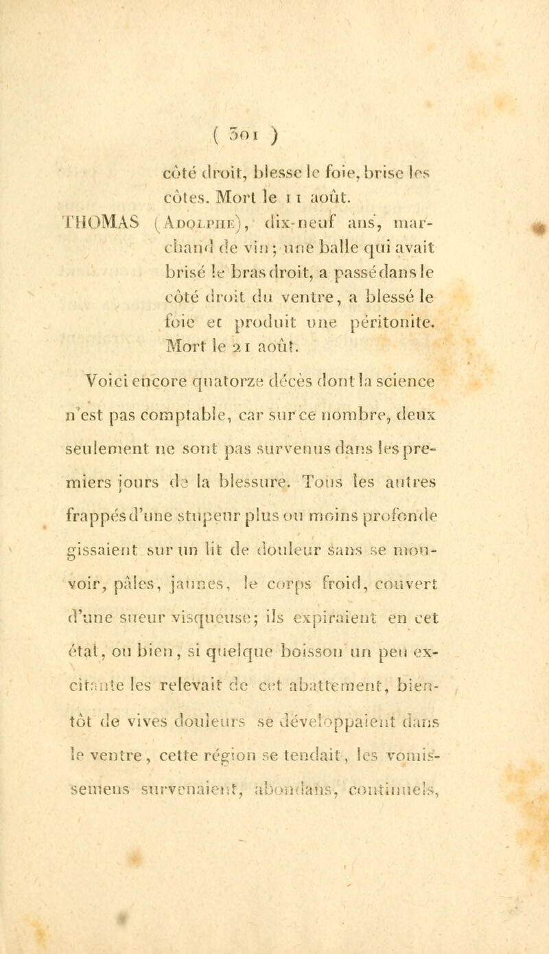 ( 3* ) coté droit, blesse le foie, brise Les cotes. Mort le 11 août. THOMAS (Adolphe), dix-neuf ans, mar- chand de vin ; une balle qui avait brisé !e bras droit, a passé dan s le coté droit du ventre, a blessé le foie et produit une péritonite. Mort le 21 août. Voici encore quatorze décès dont la science n'est pas comptable, car sur ce nombre, deux seulement ne sont pas survenus dans les pre- miers iours do la blessure. Tous les autres i frappés d'une stupeur plus ou moins profonde gissnient sur un lit de douleur sans se mou- voir, pâles, jaunes, le corps froid, couvert d'une sueur visqueuse; ils expiraient en cet étal, ou bien, si quelque boisson un peu ex- citante les relevait de et-t abattement, bien- tôt de vives douleurs se déveîoppaieht dans le ventre, cette région se tendait, les vomis*- semens survenaient, abondais, continuels,