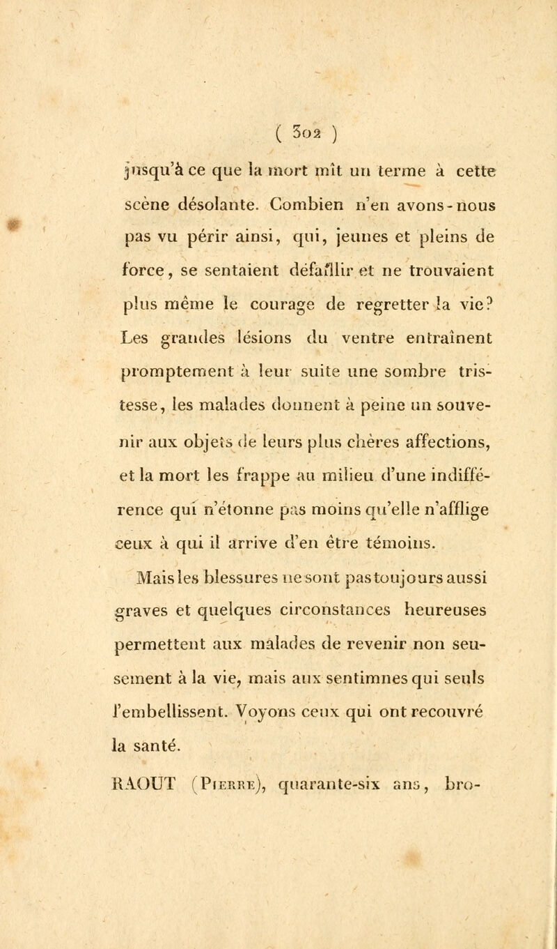 jusqu'à ce que la mort mît un terme à cette scène désolante. Combien n'en avons-nous pas vu périr ainsi, qui, jeunes et pleins de force, se sentaient défaillir et ne trouvaient plus même le courage de regretter la vie? Les grandes lésions du ventre entraînent promptement à leur suite une sombre tris- tesse, les malades donnent à peine un souve- nir aux objets de leurs plus chères affections, et la mort les frappe au milieu d'une indiffé- rence qui n'étonne pas moins qu'elle n'afflige ceux à qui il arrive d'en être témoins. Mais les blessures ne sont pas toujours aussi graves et quelques circonstances heureuses permettent aux malades de revenir non seu- sement à la vie, mais aux sentimnesqui seuls l'embellissent. Voyons ceux qui ont recouvré la santé. RAOUT (Pierre), quarante-six ans, bro-