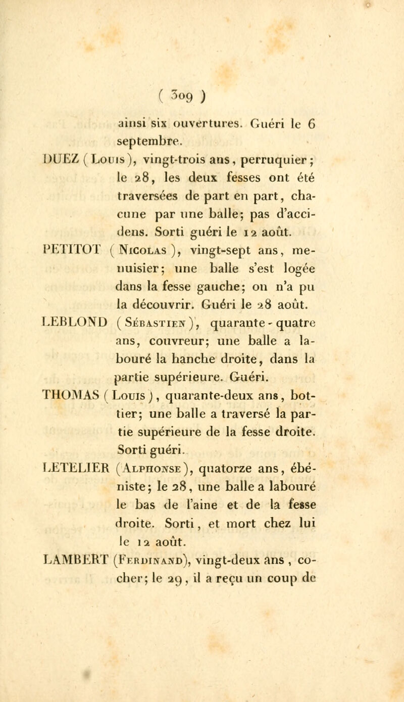 ainsi six ouvertures. Guéri le 6 septembre. DUEZ ( Louis), vingt-trois ans, perruquier ; le 28, les deux fesses ont été traversées de part en part, cha- cune par une balle; pas d'acci- dens. Sorti guéri le 11 août. PET1TOT (Nicolas), vingt-sept ans, me- nuisier; une balle s'est logée dans la fesse gauche; on n'a pu la découvrir. Guéri le 28 août. LEBLOND ( Sébastien ), quarante - quatre ans, couvreur; une balle a la- bouré la hanche droite, dans la partie supérieure. Guéri. THOMAS ( Louis ), quarante-deux ans, bot- tier; une balle a traversé la par- tie supérieure de la fesse droite. Sorti guéri. LETEL1ER (Alphonse), quatorze ans, ébé- niste; le 28, une balle a labouré le bas de l'aine et de la fesse droite. Sorti, et mort chez lui le 12 août. LAMBERT (Ferdinand), vingt-deux ans , co- cher; le 29, il a reçu un coup de