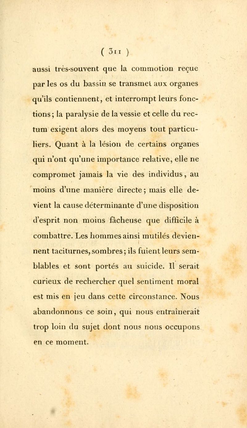 aussi très-souvent que la commotion reçue par les os du bassin se transmet aux organes qu'ils contiennent, et interrompt leurs fonc- tions; la paralysie de la vessie et celle du rec- tum exigent alors des moyens tout particu- liers. Quant à la lésion de certains organes qui n'ont qu'une importance relative, elle ne compromet jamais la vie des individus, au moins d'une manière directe; mais elle de- vient la cause déterminante d'une disposition d'esprit non moins fâcheuse que difficile à combattre. Les hommes ainsi mutilés devien- nent taciturnes,sombres; ils fuient leurs sem- blables et sont portés au suicide. Il serait curieux de rechercher quel sentiment moral est mis en jeu dans cette circonstance. Nous abandonnons ce soin, qui nous entraînerait trop loin du sujet dont nous nous occupons en ce moment.