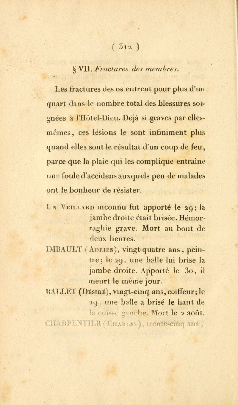 (5»2 ) § VII. Fractures des membres. Les fractures des os entrent pour plus d'un quart dans le nombre total des blessures soi- gnées à l'Hôtel-Dieu. Déjà si graves par elles- mêmes, ces lésions le sont infiniment plus quand elles sont le résultat d'un coup de feu, parce que la plaie qui les complique entraîne une foule d'accidens auxquels peu de malades ont le bonheur de résister. Un Veillard inconnu fut apporté le 29 ; la jambe droite était brisée. Hémor- raghie grave. Mort au bout de deux heures. IMBAULT (Adrien), vingt-quatre ans, pein- tre; le 29, une balle lui brise la jambe droite. Apporté le 3o, il meurt le même jour. BALLET (Désiré), vingt-cinq ans,coiffeur; le 29 . une balle a brisé le haut de la cuisse gauche. Mort le 1 août. CHARPENTIER (Charles), trente-cinq ans ,