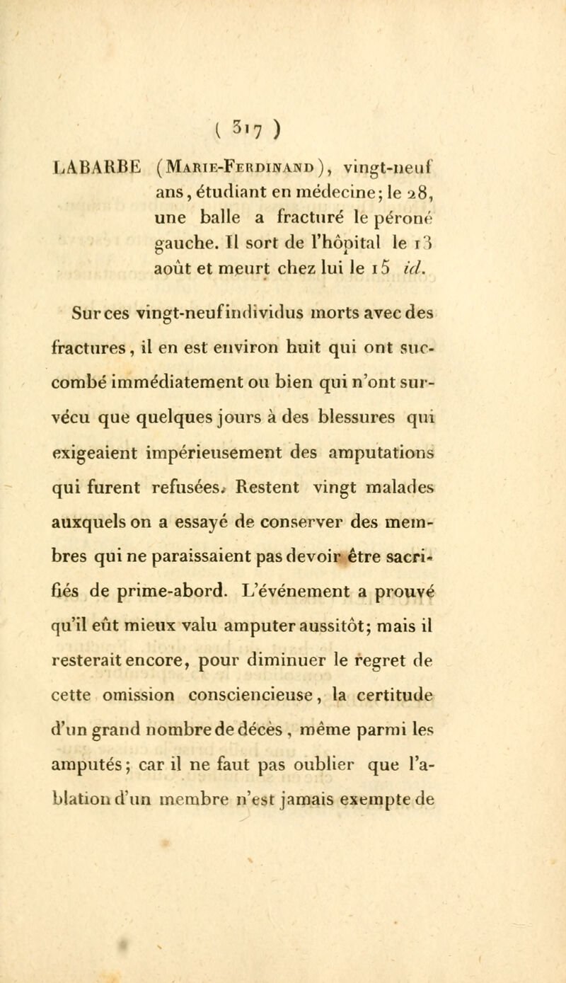I 3|7 ) LABARBE (Marie-Ferdinand), vingt-neuf ans, étudiant en médecine ; le 28, une balle a fracturé le péroné gauche. Il sort de l'hôpital le i3 août et meurt chez lui le 15 id. Sur ces vingt-neuf individus morts avec des fractures, il en est environ huit qui ont suc- combé immédiatement ou bien qui n'ont sur- vécu que quelques jours à des blessures qui exigeaient impérieusement des amputations qui furent refusées^ Restent vingt malades auxquels on a essayé de conserver des mem- bres qui ne paraissaient pas devoir être sacri- fiés de prime-abord. L'événement a prouvé qu'il eût mieux valu amputer aussitôt; mais il resterait encore, pour diminuer le regret de cette omission consciencieuse, la certitude d'un grand nombre de décès , même parmi les amputés ; car il ne faut pas oublier que l'a- blation d'un membre n'est jamais exempte de