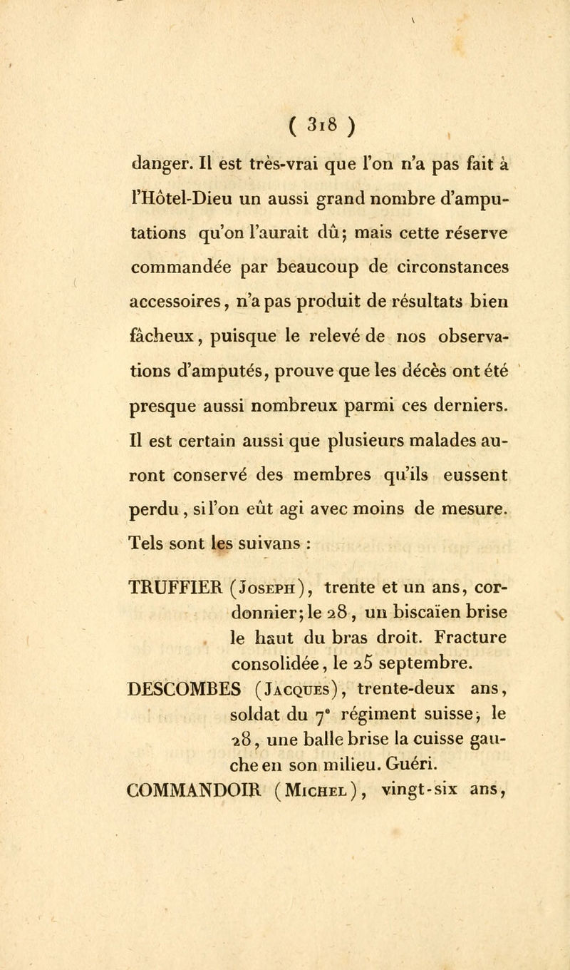 danger. IL est très-vrai que l'on n'a pas fait à l'Hôtel-Dieu un aussi grand nombre d'ampu- tations qu'on l'aurait dû; mais cette réserve commandée par beaucoup de circonstances accessoires, n'a pas produit de résultats bien fâcheux, puisque le relevé de nos observa- tions d'amputés, prouve que les décès ont été presque aussi nombreux parmi ces derniers. Il est certain aussi que plusieurs malades au- ront conservé des membres qu'ils eussent perdu , si l'on eût agi avec moins de mesure. Tels sont les suivans : TRUFFIER (Joseph), trente et un ans, cor- donnier; le 28, un biscaïen brise le haut du bras droit. Fracture consolidée, le a5 septembre. DESCOMBES (Jacques), trente-deux ans, soldat du 7 régiment suisse; le -28, une balle brise la cuisse gau- che en son milieu. Guéri. COMMANDOIR (Michel), vingt-six ans,