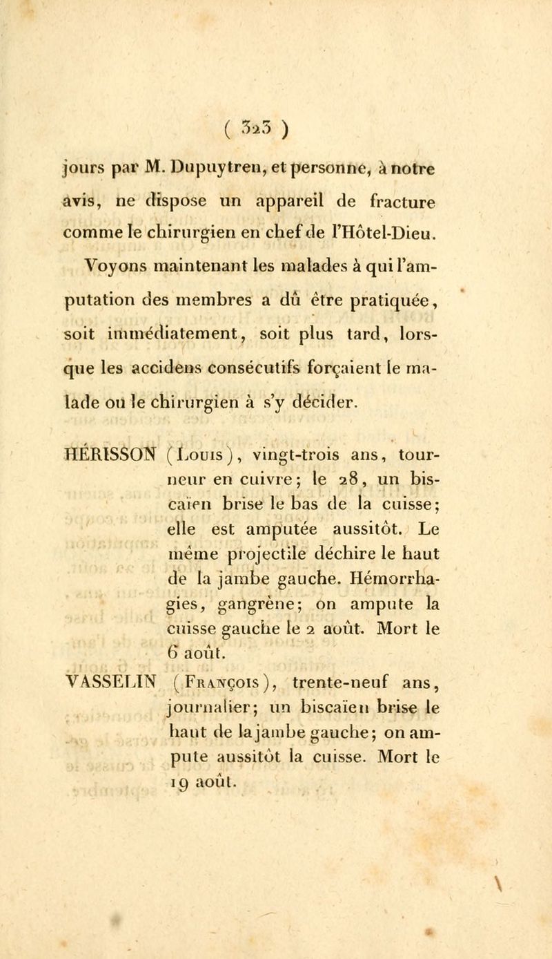( 3»3 ) jours par M. Dupuytreu, et personne, à notre avis, ne dispose un appareil de fracture comme le chirurgien en chef de l'Hôtel-Dieu. Voyons maintenant les malades à qui l'am- putation des membres a dû être pratiquée, soit immédiatement, soit plus tard, lors- que les accidens consécutifs forçaient le ma- lade ou le chirurgien à s'y décider. HÉRISSON (Louis), vingt-trois ans, tour- neur en cuivre ; le 28, un bis- caïen brise le bas de la cuisse; elle est amputée aussitôt. Le même projectile déchire le haut de la jambe gauche. Hémorrha- gies, gangrène; on ampute la cuisse gauche le 1 août. Mort le 6 août. VASSELIN ( François), trente-neuf ans, journalier; un biscaïen brise le haut de la jambe gauche; on am- pute aussitôt la cuisse. Mort le 19 août.