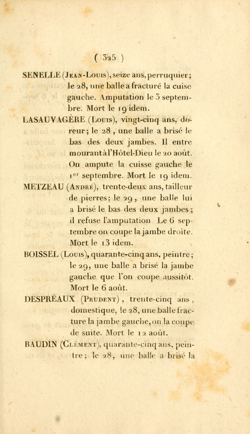 ( &5 ) ShN KLLE (Jean-Louis), seize ans,perruquier; le 28, une balle a fracturé la cuise gauche. Amputation le 5 septem- bre. Mort le 19 idem. LASAUVAGÈRE (Louis), vingt-cinq ans, do- reur; le 28 , une balle a brisé lé bas des deux jambes. Il entre mourantàTHotel-Dieu le 20 août. On ampute la cuisse gauche le jci septembre. Mort le 19 idem. METZEAU (André), trente-deux ans, tailleur de pierres; le 29, une balle lui a brisé le bas des deux jambes; il refuse l'amputation Le 6 sep- tembre on coupe la jambe droite. Mort le i3 idem. BOISSEL (Louis), quarante-cinq ans, peintre; le 29, une balle a brisé la jambe gauche que l'on coupe aussitôt. Mort le 6 août. DESPRÉAUX (Prudent) , trente-cinq ans ] domestique, le 28, une balle frac- ture la jambe gauche, on la coupe de suite. Mort le 12 août. BAUDIN (Clément), quarante-cinq ans, pein- tre; le 28, une balle a brisé la