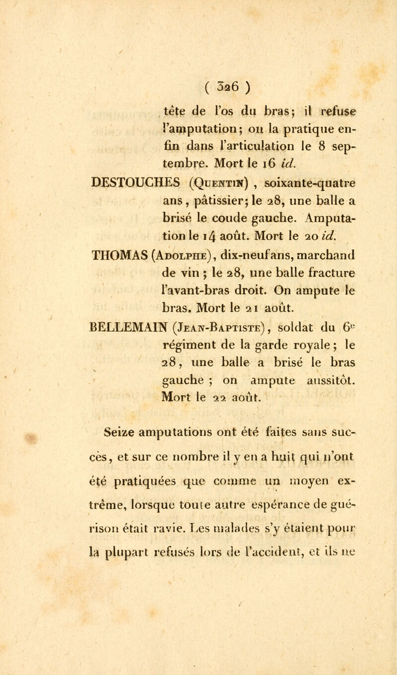 tète de l'os du bras ; il refuse l'amputation; on la pratique en- fin dans l'articulation le 8 sep- tembre. Mort le 16 id. DESTOUCHES (Quentin) , soixante-quatre ans, pâtissier; le 28, une balle a brisé le coude gaucbe. Amputa- tion le i4 août. Mort le 20 id. THOMAS (Adolphe), dix-neuf ans, marchand de vin ; le 28, une balle fracture l'avant-bras droit. On ampute le bras. Mort le 21 août. BELLEMAIN (Jean-Baptiste) , soldat du 6e régiment de la garde royale ; le 28, une balle a brisé le bras gauche ; on ampute aussitôt. Mort le 22 août. Seize amputations ont été faites sans suc- cès, et sur ce nombre il y en a huit qui n'ont été pratiquées que comme un moyen ex- trême, lorsque toute autre espérance de gué- rison était ravie. Les malades s'y étaient pour- la plupart refusés lors de l'accident, et ils ne
