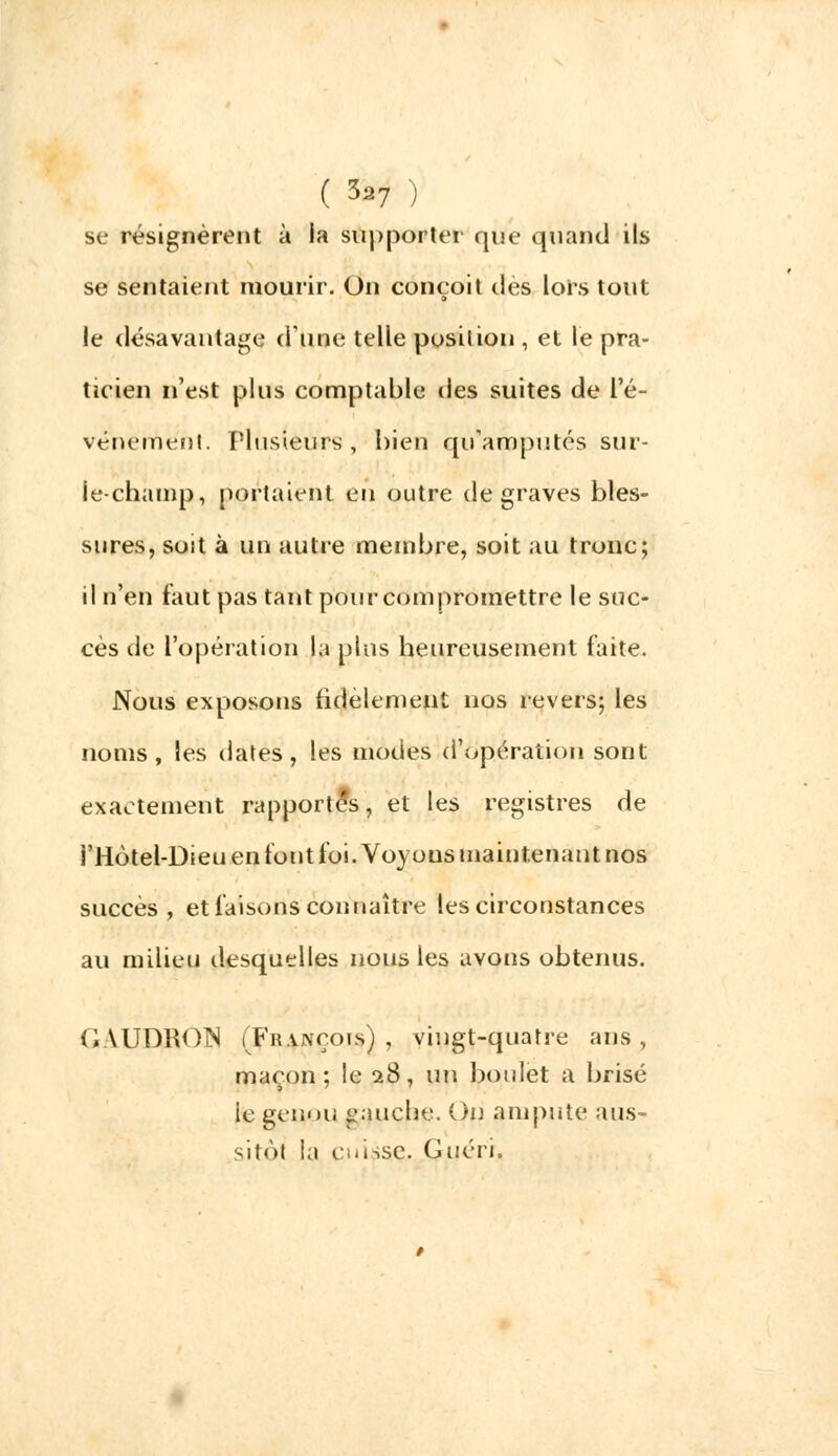 se résignèrent à la supporter que quanti ils se sentaient mourir. On conçoit des lors tout le désavantage d'une telle position , et le pra- ticien n'est plus comptable des suites de L'é- vénement. Flusieurs , bien qu'amputés sur- le-champ, portaient en outre de graves bles- sures, soit à un autre membre, soit au tronc; il n'en faut pas tant pour compromettre le suc- cès de l'opération la plus heureusement faite. Nous exposons fidèlement nos revers; les noms, les dates, les modes d'opération sont exactement rapportés, et les registres de i'Hotel-Dieu en font foi. Voyous maintenant nos succès, et faisons connaître les circonstances au milieu desquelles nous les avons obtenus. GAUDROIS (François) , vingt-quatre ans , maçon ; le 28, un boulet a brisé ie genou gauche. On ampute aus- sitôt la cuisse. Guéri.
