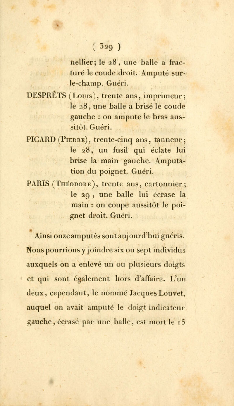 nellier; le 28, une balle a frac- turé le coude droit. Amputé sur- le-champ. Guéri. DESPRETS (Louis), trente ans, imprimeur; le 28, une balle a brisé le coude gauche : on ampute le bras aus- sitôt. Guéri. PICARD (Pierre), trente-cinq ans, tanneur; le 28, un fusil qui éclate lui brise la main gauche. Amputa- tion du poignet. Guéri. PARIS (Théodore), trente ans, cartonnier ; le 29 , une balle lui écrase la main : on coupe aussitôt le poi- gnet droit. Guéri. Ainsi onze amputés sont aujourd'hui guéris. Nous pourrions y joindre six ou sept individus auxquels on a enlevé un ou plusieurs doigts et qui sont également hors d'affaire. L'un deux, cependant, le nommé JacquesLouvet, auquel on avait amputé le doigt indicateur gauche, écrasé par une balle, est mort le i5